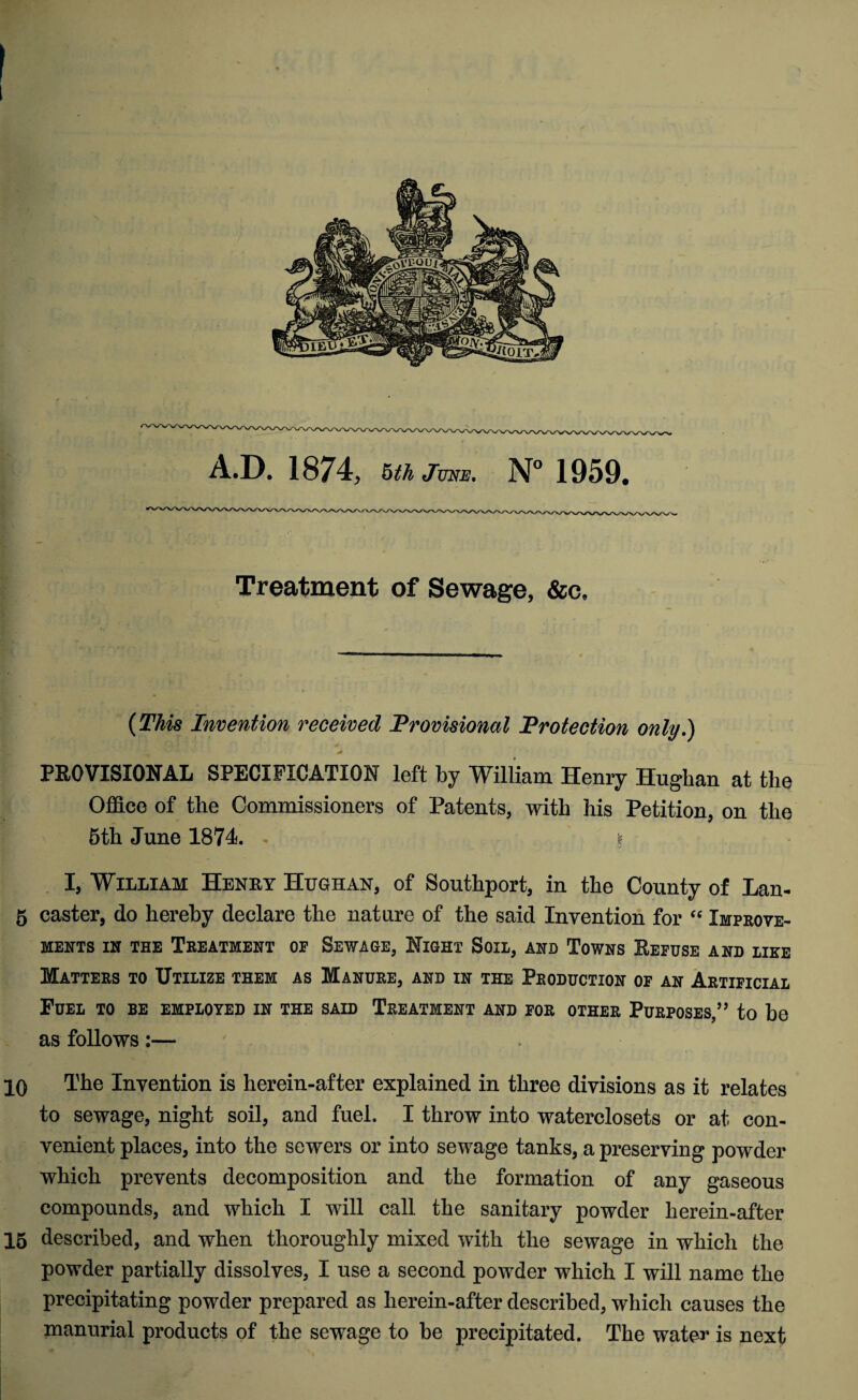 Treatment of Sewage, &c. (This Invention received Provisional Protection only.) PROVISIONAL SPECIFICATION left by William Henry Hughan at the Office of the Commissioners of Patents, with his Petition, on the 5th June 1874. § I, William Henry Hughan, of Southport, in the County of Lan- 5 caster, do hereby declare the nature of the said Invention for “ Improve¬ ments in the Treatment of Sewage, Night Soil, and Towns Refuse and like Matters to Utilize them as Manure, and in the Production of an Artificial Fuel to be employed in the said Treatment and for other Purposes,” to be as follows:— 10 The Invention is herein-after explained in three divisions as it relates to sewage, night soil, and fuel. I throw into waterclosets or at con¬ venient places, into the sewers or into sewage tanks, a preserving powder which prevents decomposition and the formation of any gaseous compounds, and which I will call the sanitary powder herein-after 15 described, and when thoroughly mixed with the sewage in which the powder partially dissolves, I use a second powder which I will name the precipitating powder prepared as herein-after described, which causes the manurial products of the sewage to be precipitated. The water is next