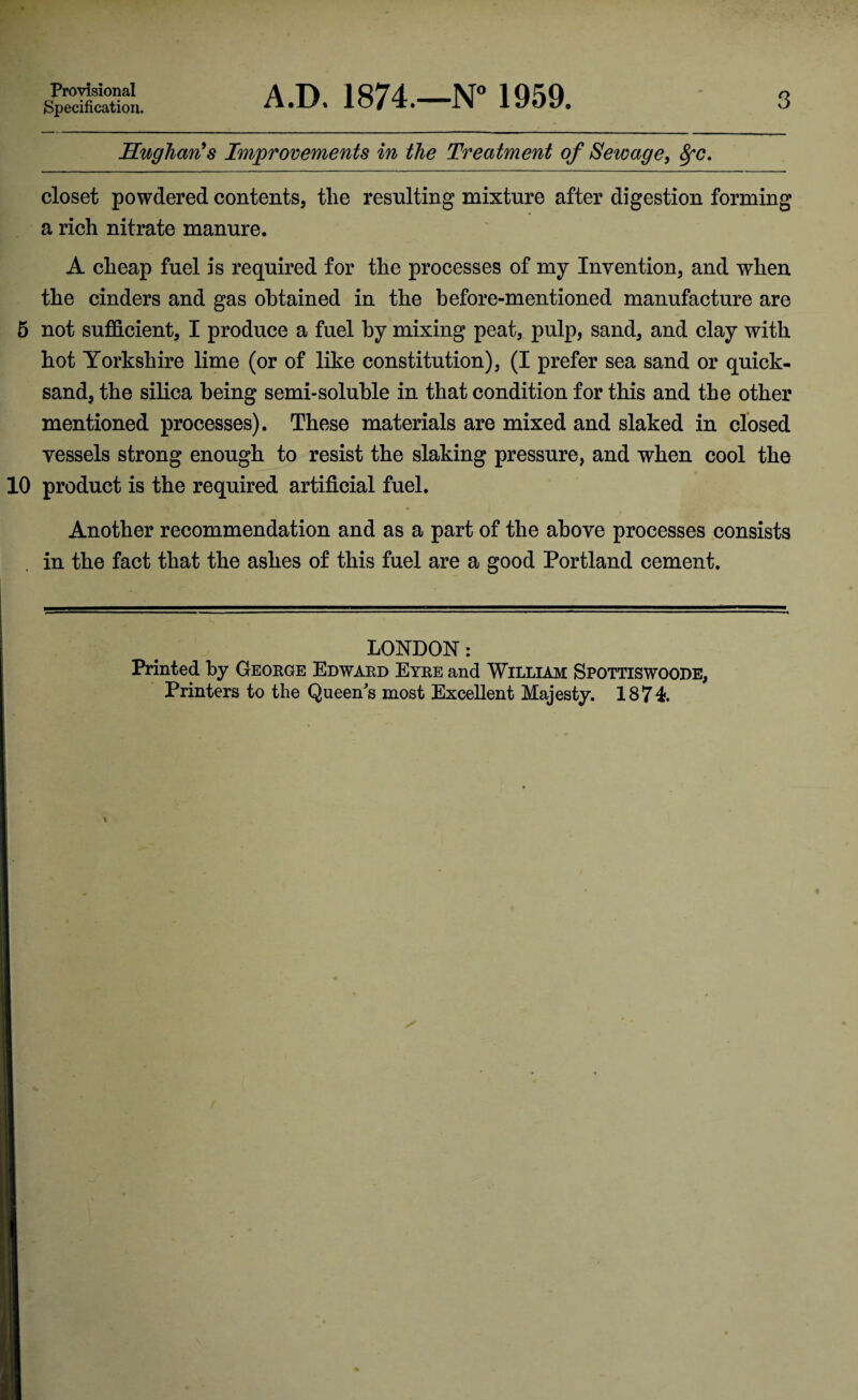 Provisional Specification. A.D. 1874.—N° 1959. 3 Hughan’s Improvements in the Treatment of Sewage, fyc. closet powdered contents, tlie resulting mixture after digestion forming a rich nitrate manure. A cheap fuel is required for the processes of my Invention, and when the cinders and gas obtained in the before-mentioned manufacture are 5 not sufficient, I produce a fuel by mixing peat, pulp, sand, and clay with hot Yorkshire lime (or of like constitution), (I prefer sea sand or quick¬ sand, the silica being semi-soluble in that condition for this and the other mentioned processes). These materials are mixed and slaked in closed vessels strong enough to resist the slaking pressure, and when cool the 10 product is the required artificial fuel. Another recommendation and as a part of the above processes consists in the fact that the ashes of this fuel are a good Portland cement. LONDON: Printed by George Edward Eyre and William Spottiswoode, Printers to the Queens most Excellent Majesty. 1874.