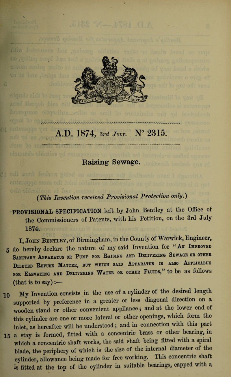 Raising Sewage. (This Invention received Provisioned Protection only.) PROVISIONAL SPECIFICATION left by John Bentley at the Office of the Commissioners of Patents, with his Petition, on the 3id July 1874. I, John Bentley, of Birmingham, in the County of Warwick, Engineer, 5 do hereby declare the nature of my said Invention for “ An Improved Sanitary Apparatus or Pump for Raising and Delivering Sewage or other Diluted Refuse Matter, but which said Apparatus is also Applicable for Elevating and Delivering Water or other Fluids,” to be as follows (that is to say):— 10 My Invention consists in the use of a cylinder of the desired length supported by preference in a greater or less diagonal direction on a wooden stand or other convenient appliance; and at the lower end of this cylinder are one or more lateral or other openings, which form the inlet, as hereafter will be understood; and in connection with this part 15 a stay is formed, fitted with a concentric brass or other bearing, in which a concentric shaft works, the said shaft being fitted with a spiral blade, the periphery of which is the size of the internal diameter of the cylinder, allowance being made for free working. This concentric shaft is fitted at the top of the cylinder in suitable bearings, capped with a