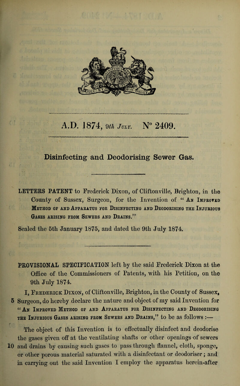 A.D. J874, 9th July. N° 2409. Disinfecting and Deodorising Sewer Gas. LETTERS PATENT to Erederick Dixon, of Cliftonville, Brighton, in the County of Sussex, Surgeon, for the Invention of “ An Improved Method of and Apparatus for Disinfecting and Deodorising the Injurious Gases arising from Sewers and Drains.’’ Sealed the 5th January 1875, and dated the 9th July 1874 PROVISIONAL SPECIFICATION left by the said Erederick Dixon at the Office of the Commissioners of Patents, with his Petition, on the 9th July 1874 I, Erederick Dixon, of Cliftonville, Brighton, in the County of Sussex, 5 Surgeon, do hereby declare the nature and object of my said Invention for “ An Improved Method of and Apparatus for Disinfecting and Deodorising the Injurious Gases arising from Sewers and Drains,” to be as follows :— f , The object of this Invention is to effectually disinfect and deodorise the gases given off at the ventilating shafts or other openings of sewers 10 and drains by causing such gases to pass through flannel, cloth, sponge, or other porous material saturated with a disinfectant or deodoriser; and