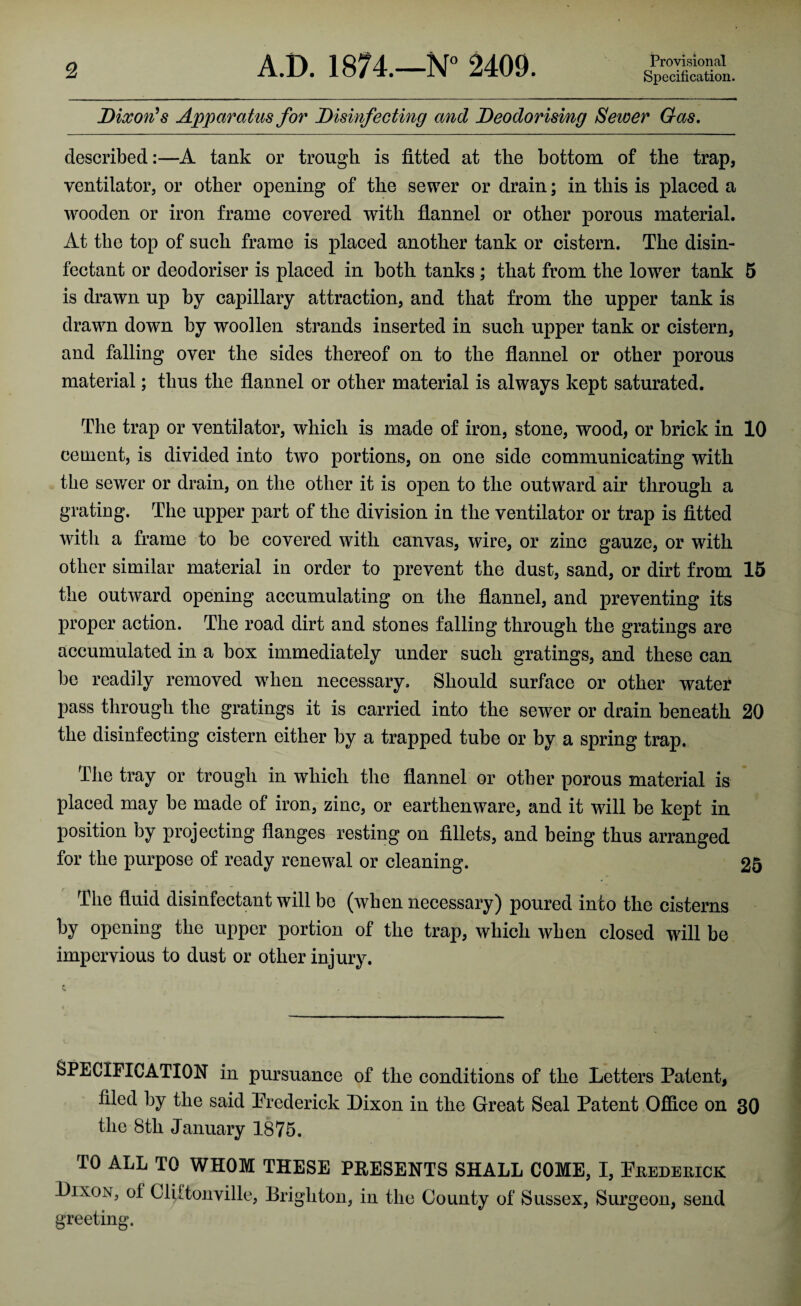 Dixon's Apparatus for Disinfecting and Deodorising Sewer Gas. described:—A tank or trough is fitted at the bottom of the trap, ventilator, or other opening of the sewer or drain; in this is placed a wooden or iron frame covered with flannel or other porous material. At the top of such frame is placed another tank or cistern. The disin¬ fectant or deodoriser is placed in both tanks; that from the lower tank 5 is drawn up by capillary attraction, and that from the upper tank is drawn down by woollen strands inserted in such upper tank or cistern, and falling over the sides thereof on to the flannel or other porous material; thus the flannel or other material is always kept saturated. The trap or ventilator, which is made of iron, stone, wood, or brick in 10 cement, is divided into two portions, on one side communicating with the sewer or drain, on the other it is open to the outward air through a grating. The upper part of the division in the ventilator or trap is fitted with a frame to be covered with canvas, wire, or zinc gauze, or with other similar material in order to prevent the dust, sand, or dirt from 15 the outward opening accumulating on the flannel, and preventing its proper action. The road dirt and stones falling through the gratings are accumulated in a box immediately under such gratings, and these can be readily removed when necessary. Should surface or other water pass through the gratings it is carried into the sewer or drain beneath 20 the disinfecting cistern either by a trapped tube or by a spring trap. The tray or trough in which the flannel or other porous material is placed may be made of iron, zinc, or earthenware, and it will be kept in position by projecting flanges resting on fillets, and being thus arranged for the purpose of ready renewal or cleaning. 25 The fluid disinfectant will bo (when necessary) poured into the cisterns by opening the upper portion of the trap, which when closed will be impervious to dust or other injury. SPECIFICATION in pursuance of the conditions of the Letters Patent, filed by the said Frederick Dixon in the Great Seal Patent Office on 30 the 8th January 1875. TO ALL TO WHOM THESE PRESENTS SHALL COME, I, Frederick Dixon, of ClUtonville, Brighton, in the County of Sussex, Surgeon, send greeting.