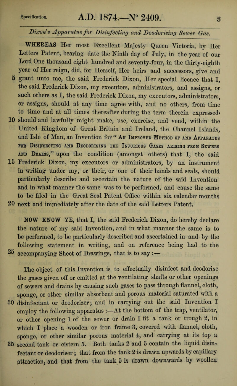 Dixon's Apparatus for Disinfecting and Deodorising Sewer Gas. WHEREAS Her most Excellent Majesty Queen Victoria, by Her Letters Patent, bearing date the Ninth day of July, in the year of our Lord One thousand eight hundred and seventy-four, in the thirty-eighth year of Her reign, did, for Herself, Her heirs and successors, give and 5 grant unto me, the said Erederick Dixon, Her special licence that I, the said Erederick Dixon, my executors, administrators, and assigns, or such others as I, the said Erederick Dixon, mv executors, administrators or assigns, should at any time agree with, and no others, from time to time and at all times thereafter during the term therein expressed? 10 should and lawfully might make, use, exercise, and vend, within the United Kingdom of Great Britain and Ireland, the Channel Islands, and Isle of Man, an Invention for “ An Improved Method of and Apparatus FOR DlSINSECTING AND DEODORISING THE INJURIOUS GASES ARISING FROM SEWERS and Drains,’’ upon the condition (amongst others) that I, the said 15 Frederick Dixon, my executors or administrators, by an instrument in writing under my, or their, or one of their hands and seals, should particularly describe and ascertain the nature of the said Invention and in what manner the same was to be performed, and cause the same to be filed in the Great Seal Patent Office within six calendar months 20 next and immediately after the date of the said Letters Patent. NOW KNOW YE, that I, the said Erederick Dixon, do hereby declare the nature of my said Invention, and in what manner the same is to be performed, to be particularly described and ascertained in and by the following statement in writing, and on reference being had to the 25 accompanying Sheet of Drawings, that is to say :«— The object of this Invention is to effectually disinfect and deodorise the gases given off or emitted at the ventilating shafts or other openings of sewers and drains by causing such gases to pass through flannel, cloth, sponge, or other similar absorbent and porous material saturated with a 30 disinfectant or deodorizer; and in carrying out the said Invention I employ the following apparatus At the bottom of the trap, ventilator, or other opening 1 of the sewer or drain I fit a tank or trough 2, in which I place a wooden or iron frame 3, covered with flannel, cloth, sponge, or other similar porous material 4, and carrying at its top a 35 second tank or cistern 5. Both tanks 2 and 5 contain the liquid disin¬ fectant or deodoriser; that from the tank 2 is drawn upwards by capillary attraction, and that from the tank 5 is drawn downwards by woollen