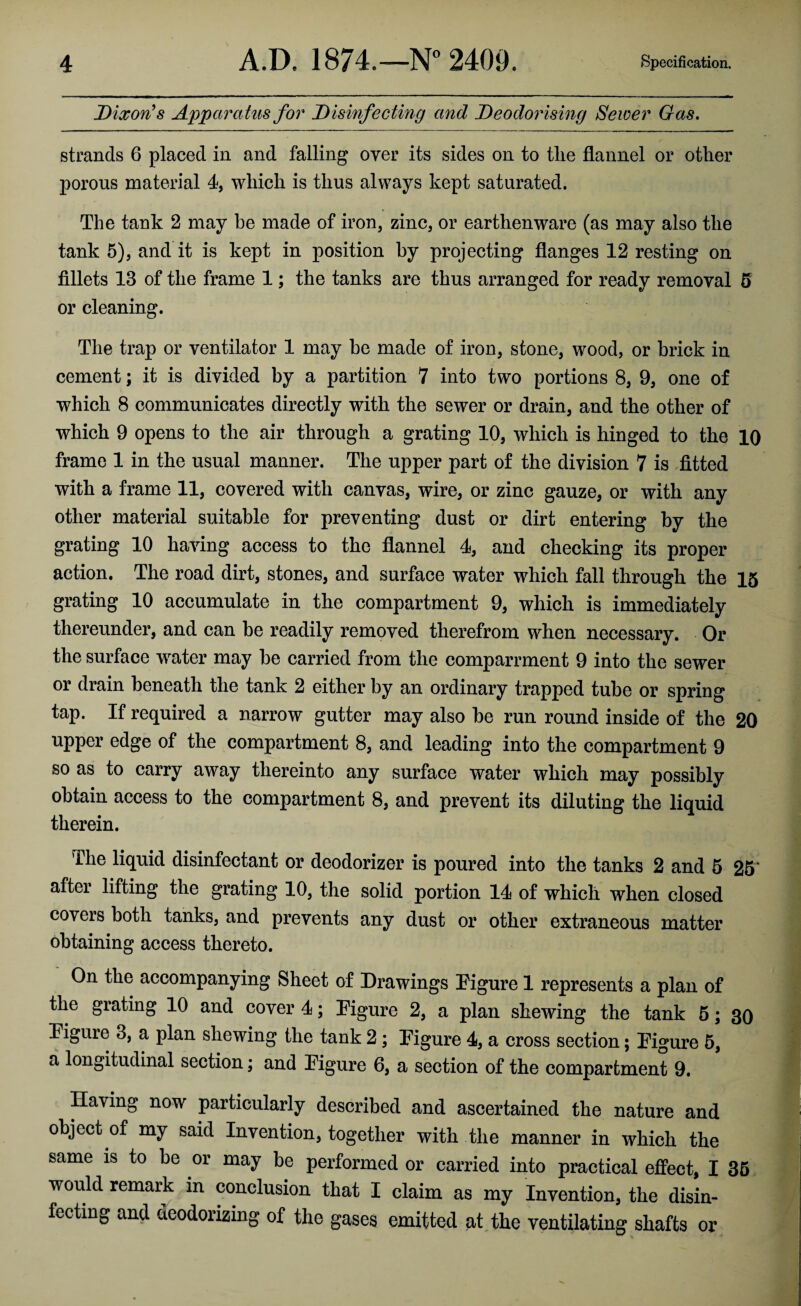 Dixon’s Apparatus for Disinfecting and Deodorising Sewer Gas. strands 6 placed in and falling oyer its sides on to tlie flannel or other porous material 4, which is thus always kept saturated. The tank 2 may he made of iron, zinc, or earthenware (as may also the tank 5), and it is kept in position by projecting flanges 12 resting on fillets 13 of the frame 1; the tanks are thus arranged for ready removal 5 or cleaning. The trap or ventilator 1 may be made of iron, stone, wood, or brick in cement; it is divided by a partition 7 into two portions 8, 9, one of which 8 communicates directly with the sewer or drain, and the other of which 9 opens to the air through a grating 10, which is hinged to the 10 frame 1 in the usual manner. The upper part of the division 7 is fitted with a frame 11, covered with canvas, wire, or zinc gauze, or with any other material suitable for preventing dust or dirt entering by the grating 10 having access to the flannel 4, and checking its proper action. The road dirt, stones, and surface water which fall through the 15 grating 10 accumulate in the compartment 9, which is immediately thereunder, and can be readily removed therefrom when necessary. Or the surface water may be carried from the comparrment 9 into the sewer or drain beneath the tank 2 either by an ordinary trapped tube or spring tap. If required a narrow gutter may also be run round inside of the 20 upper edge of the compartment 8, and leading into the compartment 9 so as to carry away thereinto any surface water which may possibly obtain access to the compartment 8, and prevent its diluting the liquid therein. The liquid disinfectant or deodorizer is poured into the tanks 2 and 5 25* after lifting the grating 10, the solid portion 14 of which when closed covers both tanks, and prevents any dust or other extraneous matter obtaining access thereto. On the accompanying Sheet of Drawings Figure 1 represents a plan of the grating 10 and cover!; Figure 2, a plan shewing the tank 5; 30 Figure 3, a plan shewing the tank 2 ; Figure 4, a cross section; Figure 5, a longitudinal section; and Figure 6, a section of the compartment 9. Having now particularly described and ascertained the nature and object of my said Invention, together with the manner in which the same is to be or may be performed or carried into practical effect, I 35 would remark in conclusion that I claim as my Invention, the disin¬ fecting and deodorizing of the gases emitted at the ventilating shafts or