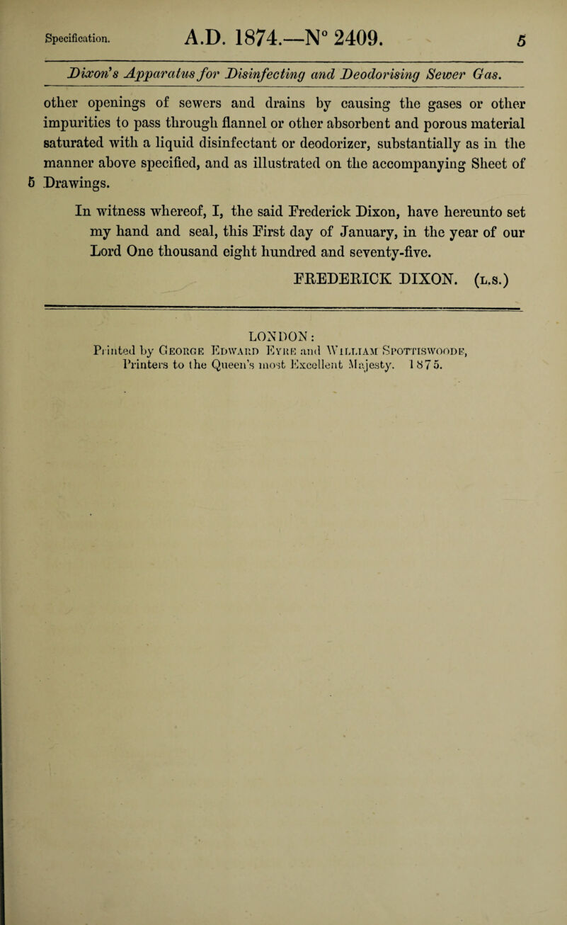 Dixon's Apparatus for Disinfecting and Deodorising Sewer Gas. other openings of sewers and drains by causing the gases or other impurities to pass through flannel or other absorbent and porous material saturated with a liquid disinfectant or deodorizer, substantially as in the manner above specified, and as illustrated on the accompanying Sheet of 5 Drawings. In witness whereof, I, the said Frederick Dixon, have hereunto set my hand and seal, this First day of January, in the year of our Lord One thousand eight hundred and seventy-five. FREDERICK DIXON, (l.s.) LONDON: Printed by George Edward Eyre ami William Spottiswoode, Printers to the Queen’s most Excellent Majesty. 1875.