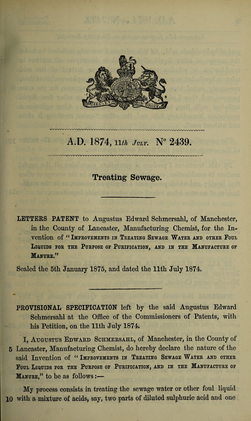 A.D. 1874, 11th July. N° 2439. Treating Sewage. LETTERS PATENT to Augustus Edward Schmersahl, of Manchester, in the County of Lancaster, Manufacturing Chemist, for the In¬ vention of “ Improvements in Treating Sewage Water and other Foul Liquids for the Purpose of Purification, and in the Manufacture of Manure.” Sealed the 5th January 1875, and dated the 11th July 1874. PROVISIONAL SPECIFICATION left by the said Augustus Edward Schmersahl at the Office of the Commissioners of Patents, with his Petition, on the 11th July 1874. I, Augustus Edward Schmersahl, of Manchester, in the County of 5 Lancaster, Manufacturing Chemist, do hereby declare the nature of the said Invention of cc Improvements in Treating Sewage Water and other Foul Liquids for the Purpose of Purification, and in the Manufacture of Manure,” to be as follows:— My process consists in treating the sewage water or other foul liquid 10 with a mixture of acids, say, two parts of diluted sulphuric acid and one