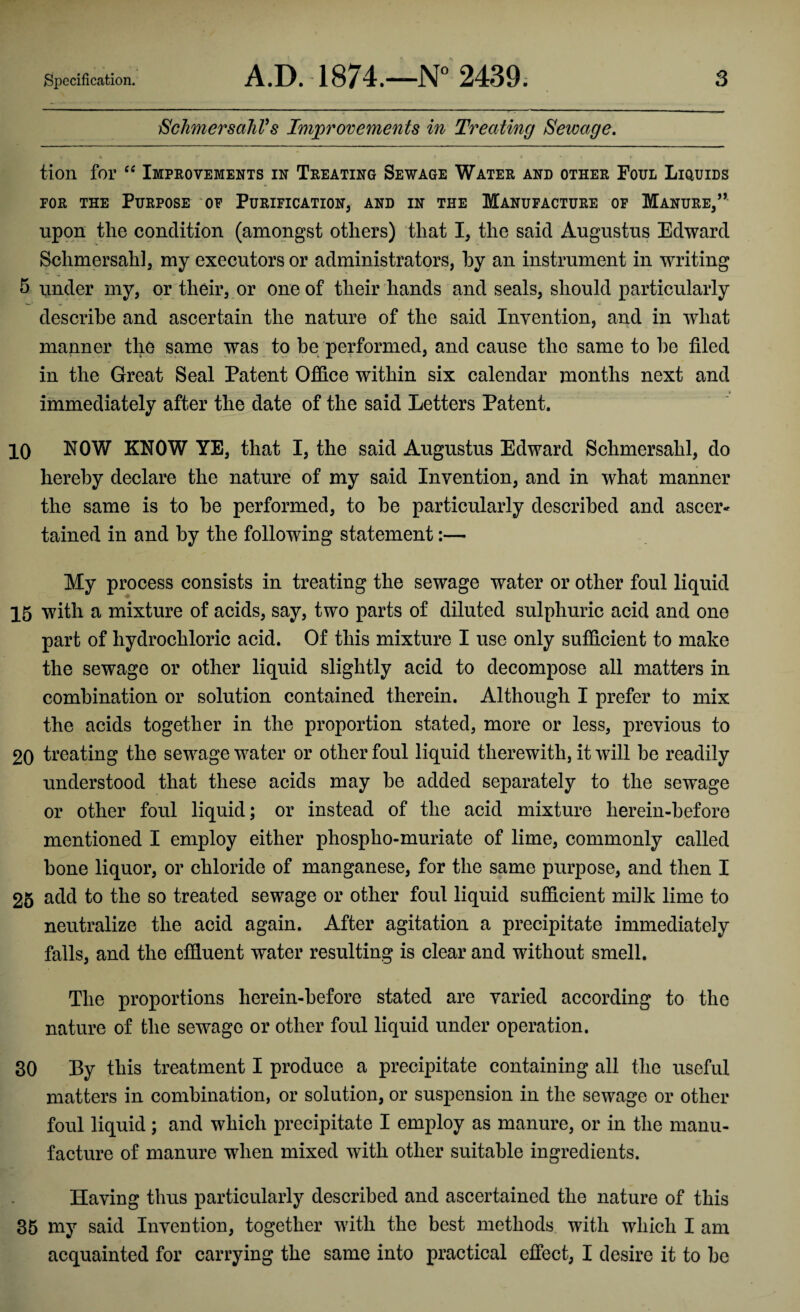 SchmersahVs Improvements in Treating Sewage. tion for “ Improvements in Treating Sewage Water and other Foul Liquids tor the Purpose of Purification, and in the Manufacture of Manure,” upon the condition (amongst others) that I, the said Augustus Edward Schmersah], my executors or administrators, by an instrument in writing 5 under my, or their, or one of their hands and seals, should particularly describe and ascertain the nature of the said Invention, and in what manner the same was to be performed, and cause the same to he filed in the Great Seal Patent Office within six calendar months next and immediately after the date of the said Letters Patent. 10 NOW KNOW YE, that I, the said Augustus Edward Schmersahl, do hereby declare the nature of my said Invention, and in what manner the same is to he performed, to he particularly described and ascer* tained in and by the following statement:— My process consists in treating the sewage water or other foul liquid 15 with a mixture of acids, say, two parts of diluted sulphuric acid and one part of hydrochloric acid. Of this mixture I use only sufficient to make the sewage or other liquid slightly acid to decompose all matters in combination or solution contained therein. Although I prefer to mix the acids together in the proportion stated, more or less, previous to 20 treating the sewage water or other foul liquid therewith, it will be readily understood that these acids may he added separately to the sewage or other foul liquid; or instead of the acid mixture herein-before mentioned I employ either phospho-muriate of lime, commonly called bone liquor, or chloride of manganese, for the same purpose, and then I 25 add to the so treated sewage or other foul liquid sufficient milk lime to neutralize the acid again. After agitation a precipitate immediately falls, and the effluent water resulting is clear and without smell. The proportions herein-before stated are varied according to the nature of the sewage or other foul liquid under operation. 30 Py this treatment I produce a precipitate containing all the useful matters in combination, or solution, or suspension in the sewage or other foul liquid; and which precipitate I employ as manure, or in the manu¬ facture of manure when mixed with other suitable ingredients. Having thus particularly described and ascertained the nature of this 35 my said Invention, together with the best methods with which I am acquainted for carrying the same into practical effect, I desire it to he