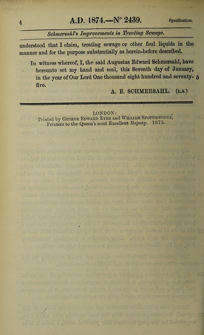 Schmersahl's Improvements in Treating Sewage. understood that I claim, treating sewage or other foul liquids in the manner and for the purpose substantially as herein-before described. In witness whereof, I, the said Augustus Edward Schmersahl, have hereunto set my hand and seal, this Seventh day of January, in the year of Our Lord One thousand eight hundred and seventy. 5 five. A. E. SCHMERSAHL. (l.s.) LONDON: Printed by George Edward Eyre and William Spottiswoode, Printers to the Queen’s most Excellent Majesty. 1875.