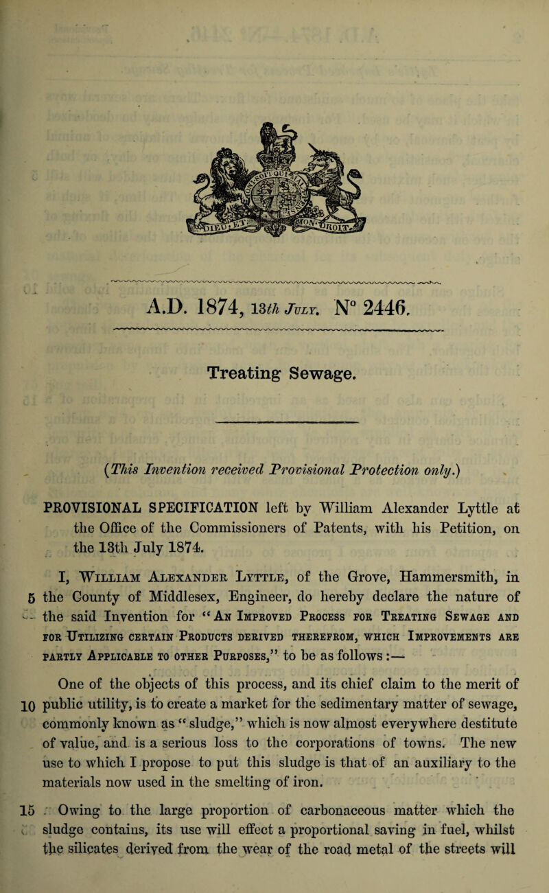 Treating Sewage. (This Invention received Provisional Protection only.) PROVISIONAL SPECIFICATION left by William Alexander Lyttle at tlie Office of the Commissioners of Patents, with his Petition, on the 13th July 1871. I, William Alexander Lyttle, of the Grove, Hammersmith, in 5 the County of Middlesex, Engineer, do hereby declare the nature of — the said Invention for “ An Improved Process for Treating Sewage and for Utilizing certain Products derived therefrom, which Improvements are partly Applicable to other Purposes,” to be as follows /*■ One of the objects of this process, and its chief claim to the merit of 10 public utility, is to create a market for the sedimentary matter of sewage, commonly known as “ sludge,” which is now almost everywhere destitute of value, and is a serious loss to the corporations of towns. The new use to which I propose to put this sludge is that of an auxiliary to the materials now used in the smelting of iron. 15 :: Owing to the large proportion of carbonaceous matter which the , sludge contains, its use will effect a proportional saving in fuel, whilst tlm silicates derived from the wear of the road metal of the streets will