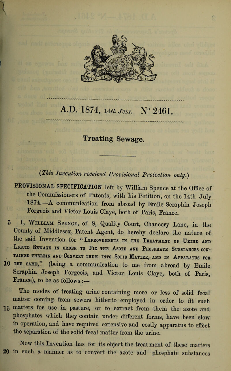 ( c A.D. 1874, 1 hth July. N° 2461. Treating Sewage. (This Invention received Provisional Protection only.) PROVISIONAL SPECIFICATION left by William Spence at the Office of the Commissioners of Patents, with his Petition, on the 14th July 1874. A communication from abroad by Emile Seraphin Joseph Eorgeois and Victor Louis Claye, both of Paris, France. 5 I, William Spence, of 8, Quality Court, Chancery Lane, in the County of Middlesex, Patent Agent, do hereby declare the nature of the said Invention for “ Improvements in the Treatment of Urine and Liquid Sewage in order to Fix the Azote and Phosphate Substances con¬ tained THEREIN AND CONVERT THEM INTO SOLID MATTER, AND IN APPARATUS FOR 10 the same, * (being a communication to me from abroad by Emile Seraphin Joseph Eorgeois, and Victor Louis Claye, both of Paris, France), to be as follows:— The modes of treating urine containing more or less of solid fecal matter coming from sewers hitherto employed in order to fit such 15 matters for use in pasture, or to extract from them the azote and phosphates which they contain under different forms, have been slow in operation, and have required extensive and costly apparatus to effect the separation of the solid fecal matter from the urine. Now this Invention has for its object the treatment of these matters 20 in such a manner as to convert the azote and phosphate substances