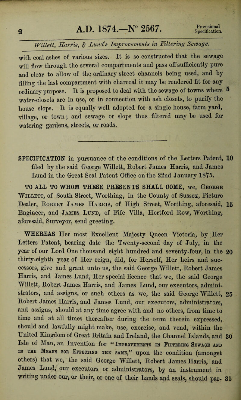 Provisional Willett, Harris, Lund's Improvements in Filtering Sewage, with coal ashes of various sizes. It is so constructed that the sewage will flow through the several compartments and pass off sufficiently pure and clear to allow of the ordinary street channels being used, and by filling the last compartment with charcoal it may be rendered fit for any ordinary purpose. It is proposed to deal with the sewage of towns where & water-closets are in use, or in connection with ash closets, to purify the house slops. It is equally well adopted for a single house, farm yard, village, or town; and sewage or slops thus filtered may be used for watering gardens, streets, or roads. SPECIFICATION in pursuance of the conditions of the Letters Patent, 10 filed by the said George Willett, [Robert James Harris, and James Lund in the Great Seal Patent Office on the 22nd January 1875. TO ALL TO WHOM THESE PRESENTS SHALL COME, we, George Willett, of South Street, Worthing, in the County of Sussex, Picture Healer, Robert James Harris, of High Street, Worthing, aforesaid, 15 Engineer, and James Lund, of Eife Villa, Hertford Row, Worthing, aforesaid, Surveyor, send greeting. WHEREAS Her most Excellent Majesty Queen Victoria, by [Her Letters Patent, bearing date the Twenty-second day of July, in the year of our Lord One thousand eight hundred and seventy-four, in the 20 thirty-eighth year of Her reign, did, for Herself, Her heirs and suc¬ cessors, give and grant unto us, the said George Willett, Robert James Harris, and James Lund, Her special licence that we, the said George Willett, Robert James Harris, and James Lund, our executors, admini¬ strators, and assigns, or such others as we, the said George Willett, 25 Robert James Harris, and James Lund, our executors, administrators, and assigns, should at any time agree with and no others, from time to time and at all times thereafter during the term therein expressed, should and lawfully might make, use, exercise, and vend, within the United Kingdom of Great Britain and Ireland, the Channel Islands, and 30 Isle of Man, an Invention for C£ Improvements in Filtering Sewage and in the Means for Effecting the same,” upon the condition (amongst others) that we, the said George Willett, Robert James Harris, and James Lund, our executors or administrators, by an instrument in writing under our, or their, or one of their hands and seals, should par- 35