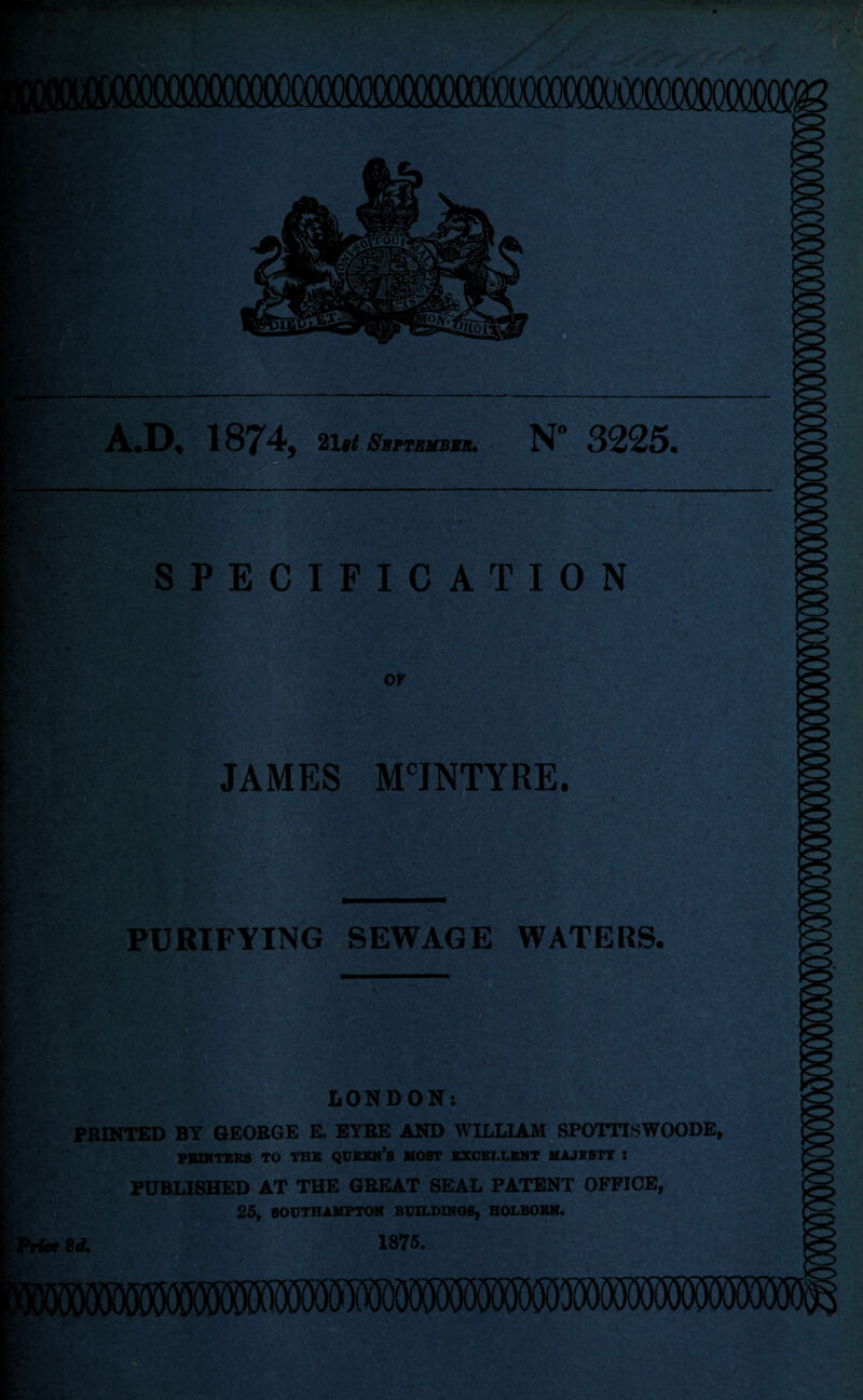 A.D. 1874, 21 $t September• N 3225. SPECIFICATION OF JAMES MCJNTYRE. PURIFYING SEWAGE WATERS. LONDON: PRINTED BY GEORGE E. EYRE AND WILLIAM SPOTTISWOODE, PRINTERS TO TBS QUEEN’S MOST EXCELLENT MAJESTY : PUBLISHED AT THE GREAT SEAL PATENT OFFICE, 25, SOUTHAMPTON EC1LDINQ8, HOI.BOKN. Sd. 1875.