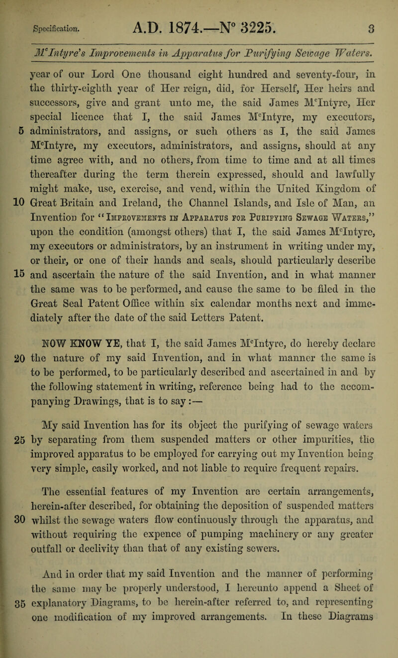 Mc Intyre's Improvements in Apparatus for Purifying Sewage Waters. year of our Lord One thousand eight hundred and seventy-four, in the thirty-eighth year of Her reign, did, for Herself, Her heirs and successors, give and grant unto me, the said James MHntyre, Her special licence that I, the said James McIntyre, my executors, 5 administrators, and assigns, or such others as I, the said James MHntyre, my executors, administrators, and assigns, should at any time agree with, and no others, from time to time and at all times thereafter during the term therein expressed, should and lawfully might make, use, exercise, and vend, within the United Kingdom of 10 Great Britain and Ireland, the Channel Islands, and Isle of Man, an Invention for “ Improvements in Apparatus for Purifying Sewage Waters,” upon the condition (amongst others) that I, the said James MHntyro, my executors or administrators, by an instrument in writing under my, or their, or one of their hands and seals, should particularly describe 15 and ascertain the nature of the said Invention, and in what manner the same was to be performed, and cause the same to be filed in the Great Seal Patent Office within six calendar months next and imme¬ diately after the date of the said Letters Patent. NOW KNOW YE, that I, the said James MHntyre, do hereby declare 20 the nature of my said Invention, and in what manner the same is to be performed, to be particularly described and ascertained in and by the following statement in writing, reference being had to the accom¬ panying Drawings, that is to say:— My said Invention has for its object the purifying of sewage waters 25 by separating from them suspended matters or other impurities, the improved apparatus to be employed for carrying out my Invention being very simple, easily worked, and not liable to require frequent repairs. The essential features of my Invention are certain arrangements, herein-after described, for obtaining the deposition of suspended matters 30 whilst the sewage waters flow continuously through the apparatus, and without requiring the expence of pumping machinery or any greater outfall or declivity than that of any existing sewers. And in order that my said Invention and the manner of performing the same may be properly understood, I hereunto append a Sheet of 35 explanatory Diagrams, to be herein-after referred to, and representing one modification of my improved arrangements. In these Diagrams
