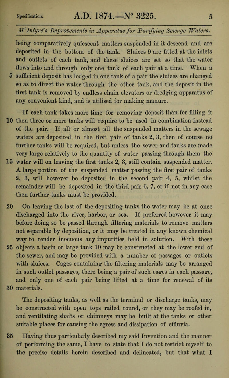 McIntyre’s Improvements in Apparatus for Purifying Sewage Waters. being comparatively quiescent matters suspended in it descend and are deposited in the bottom of the tank. Sluices 9 are fitted at the inlets and outlets of each tank, and these sluices are set so that the water flows into and through only one tank of each pair at a time. When a 5 sufficient deposit has lodged in one tank of a pair the sluices are changed so as to direct the water through the other tank, and the deposit in the first tank is removed by endless chain elevators or dredging apparatus of any convenient kind, and is utilised for making manure. If each tank takes more time for removing deposit than for filling it 10 then three or more tanks will require to be used in combination instead of the pair. If all or almost all the suspended matters in the sewage waters are deposited in the first pair of tanks 2, 3, then of course no further tanks will be required, but unless the sewer and tanks are made very large relatively to the quantity of water passing through them the 15 water will on leaving the first tanks 2, 3, still contain suspended matter. A large portion of the suspended matter passing the first pair of tanks 2, 3, will however be deposited in the second pair 4, 5, whilst the remainder will be deposited in the third pair 6, 7, or if not in any case then further tanks must be provided. 20 On leaving the last of the depositing tanks the water may be at once discharged into the river, harbor, or sea. If preferred however it may before doing so be passed through filtering materials to remove matters not separable by deposition, or it may be treated in any known chemical way to render inocuous any impurities held in solution. With these 25 objects a basin or large tank 10 may be constructed at the lower end of the sewer, and may be provided with a number of passages or outlets with sluices. Cages containing the filtering materials may be arranged in such outlet passages, there being a pair of such cages in each passage, and only one of each pair being lifted at a time for renewal of its 30 materials. The depositing tanks, as well as the terminal or discharge tanks, may be constructed with open tops railed round, or they may be roofed in, and ventilating shafts or chimneys may be built at the tanks or other suitable places for causing the egress and dissipation of effluvia. 35 Having thus particularly described my said Invention and the manner of performing the same, I have to state that I do not restrict myself to the precise details herein described and delineated, but that what I