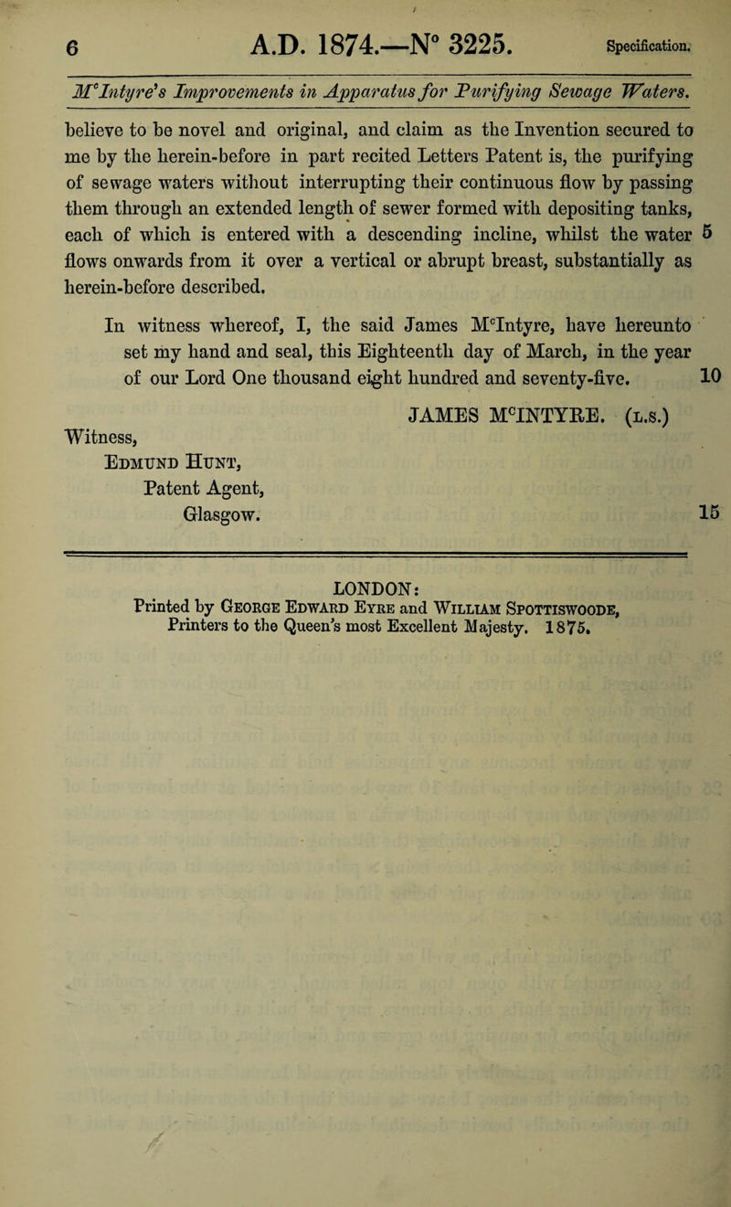 t 6 A.D. 1874.—N° 3225. Specification. McIntyre's Improvements in Apparatus for Purifying Sewage Waters. believe to be novel and original, and claim as the Invention secured to me by the herein-before in part recited Letters Patent is, the purifying of sewage waters without interrupting their continuous flow by passing them through an extended length of sewer formed with depositing tanks, each of which is entered with a descending incline, whilst the water 5 flows onwards from it over a vertical or abrupt breast, substantially as herein-before described. In witness whereof, I, the said James McIntyre, have hereunto set my hand and seal, this Eighteenth day of March, in the year of our Lord One thousand eight hundred and seventy-five. 10 Witness, Edmund Hunt, Patent Agent, Glasgow. JAMES MCINTYRE. (l.s.) 15 LONDON: Printed by Geokge Edward Eyre and William Spottiswoode, Printers to the Queens most Excellent Majesty. 1875.