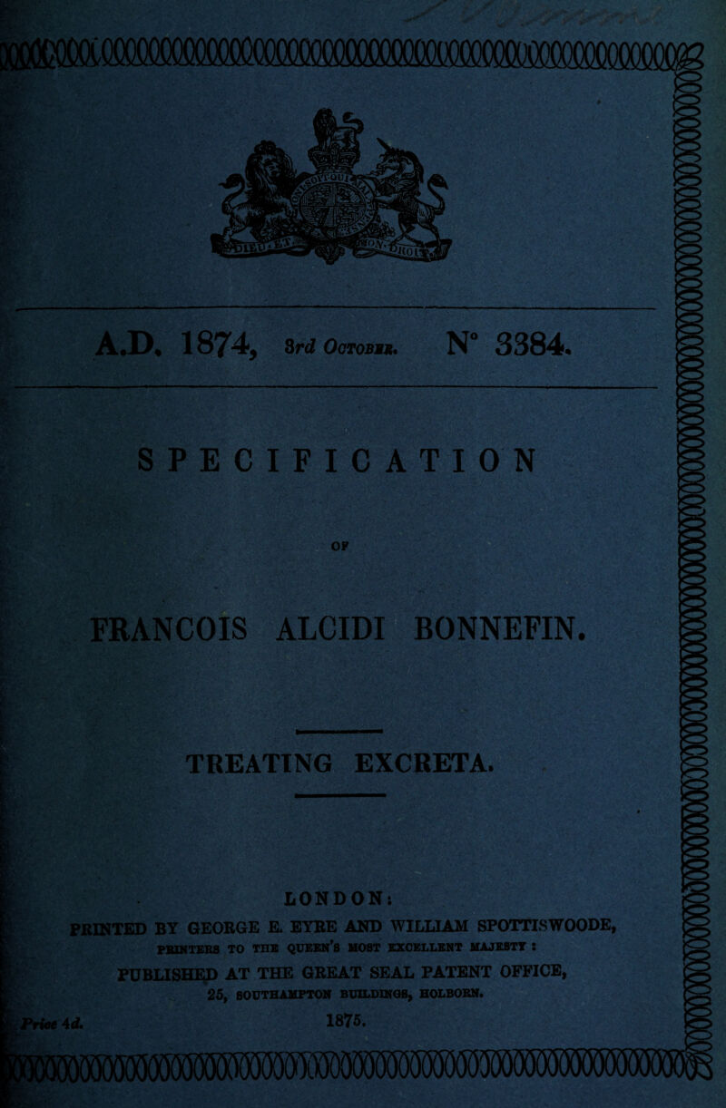 A.D. 1874, 3rd OirroBSk. N° 3384. S P E C I F I C A T I ON OF FRANCOIS ALCIDI BONNEFIN. TREATING EXCRETA. LONDON: PRINTED BY GEORGE E, EYRE AND WILLIAM SPOTTTSWOODE, PK1KTEK8 TO TUB QUEEN’S HOST EXCELLENT UAJEBTT ! PUBLISHED AT THE GREAT SEAL PATENT OFFICE, 25, SOUTHAMPTON BUILDINGS, HOLBOBN. 1875.