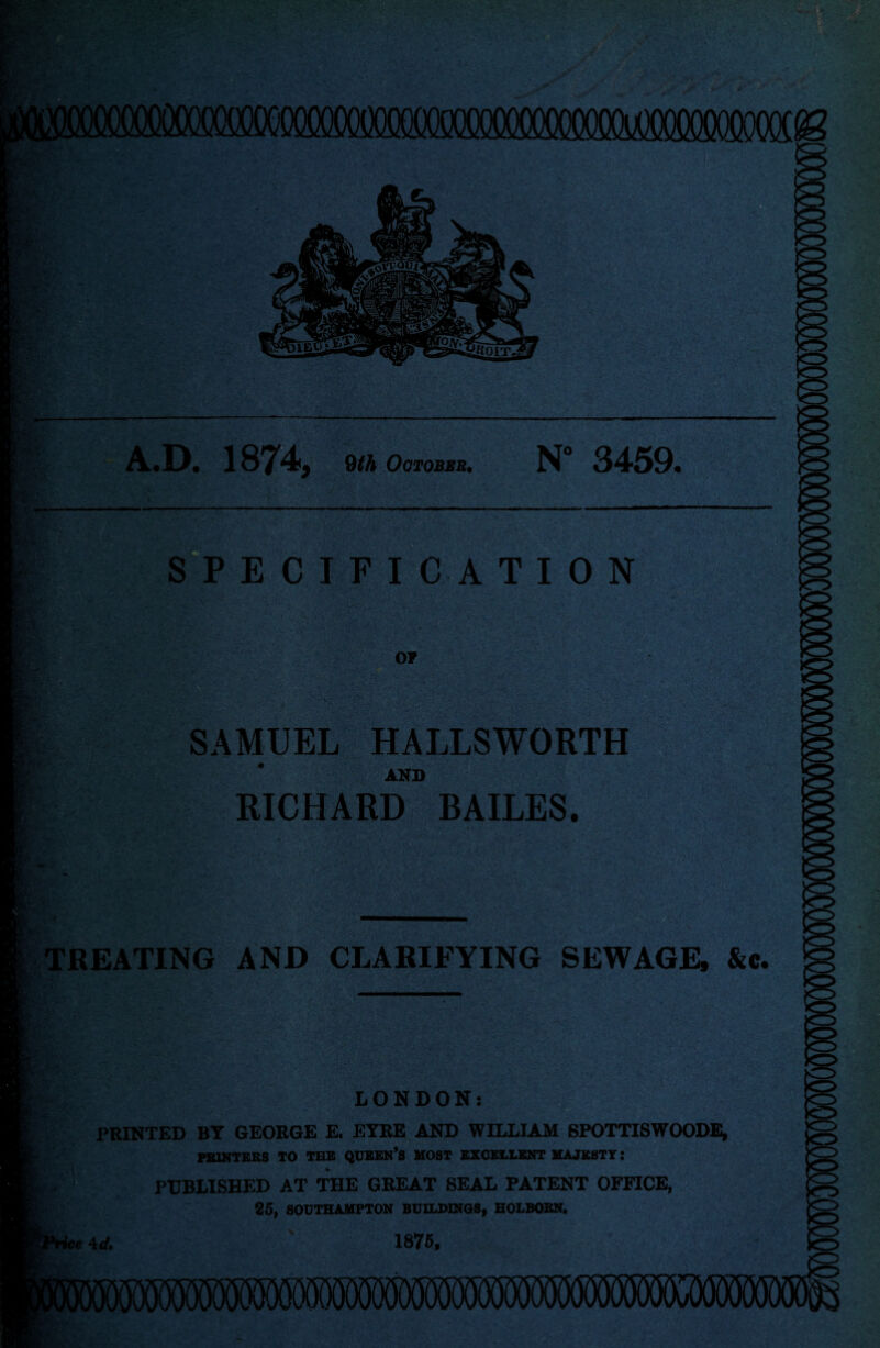 A.D. 1874, 9th October. N“ 3459. SPECIFICATION SAMUEL HALLSWORTH * AND RICHARD BAILES. TREATING AND CLARIFYING SEWAGE, &c. LONDON: PRINTED BY GEORGE E. EYRE AND WILLIAM SPOTTISWOODE, PRINTERS TO TES QUEEN’S MOST EXCELLENT MAJESTY: PUBLISHED AT THE GREAT SEAL PATENT OFFICE, 25, SOUTHAMPTON BUILDINGS, HOLBOBN. 1875, * 4rf.