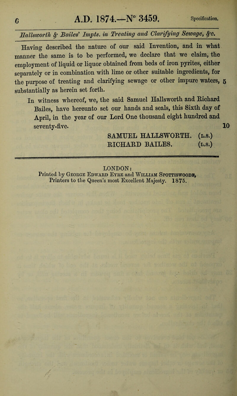 G Eallmorth Sr Bailes' Impts. in Treating and Clarifying Sewage, 8fc. Having described the nature of our said Invention, and in what manner the same is to be performed, we declare that we claim, the employment of liquid or liquor obtained from beds of iron pyrites, either separately or in combination with lime or other suitable ingredients, for the purpose of treating and clarifying sewage or other impure waters, 5 substantially as herein set forth. In witness whereof, we, the said Samuel Hallsworth and Richard Bailes, have hereunto set our hands and seals, this Sixth day of April, in the year of our Lord One thousand eight hundred and seventy-tive. 10 SAMUEL HALLSWORTH. (l.s.) RICHARD BAILES. (l.s.) LONDON: Printed by George Edward Eyre and William Spottiswoodb, Printers to the Queen’s most Excellent Majesty. 1875,