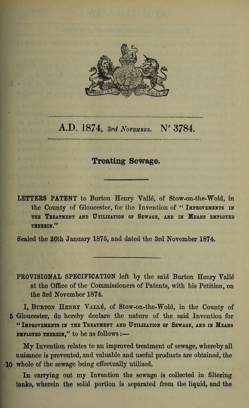 A.D. 1874, 3rd November, N° 3784. Treating Sewage. LETTERS PATENT to Burton Henry Vall6, of Stow-on-the-Wold, in the County of Gloucester, for the Invention of “ Improvements in the Treatment and Utilization op Sewage, and in Means employed THEREIN.” ✓ Sealed the 26th January 1875, and dated the 3rd November 1874. PROVISIONAL SPECIFICATION left by the said Burton Henry Valle at the Office of the Commissioners of Patents, with his Petition , on the 3rd November 1874. I, Burton Henry Valles, of Stow-on-the-Wold, in the County of 6 Gloucester, do hereby declare the nature of the said Invention for “ Improvements in the Treatment and Utilization of Sewage, and in Means employed therein,” to be as follows:— My Invention relates to an improved treatment of sewage, whereby all nuisance is prevented, and valuable and useful products are obtained, the 10 whole of the sewage being effectually utilized. V * ” • In carrying out my Invention the sewage is collected in filtering tanks, wherein the solid portion is separated from the liquid, and the