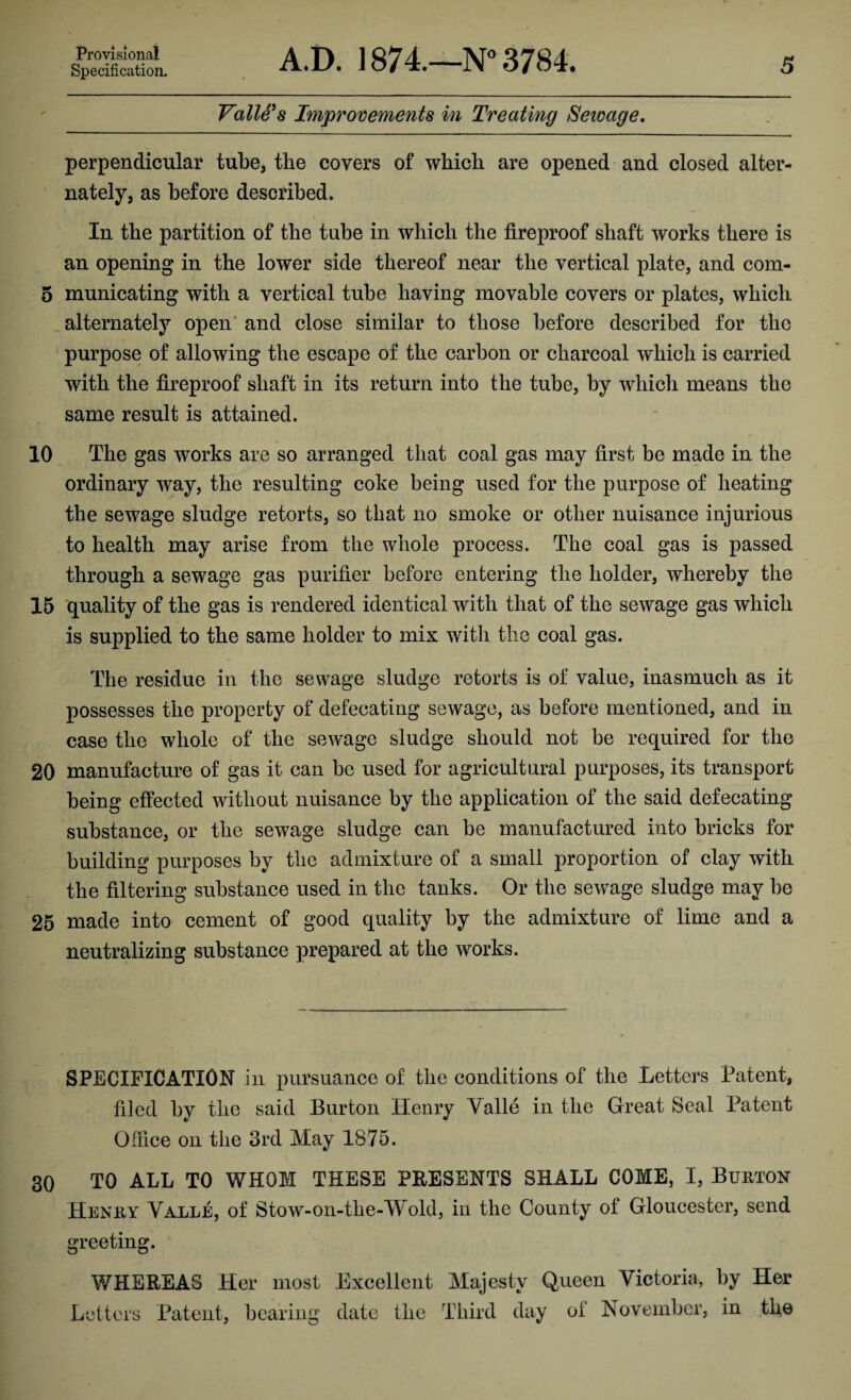 Specification. A.D. 1874.—N° 3784. 5 Valle's Improvements in Treating Seicage. perpendicular tube, the covers of which are opened and closed alter¬ nately, as before described. In the partition of the tube in which the fireproof shaft works there is an opening in the lower side thereof near the vertical plate, and com- 5 municating with a vertical tube having movable covers or plates, which alternately open and close similar to those before described for the purpose of allowing the escape of the carbon or charcoal which is carried with the fireproof shaft in its return into the tube, by which means the same result is attained. 10 The gas works are so arranged that coal gas may first be made in the ordinary way, the resulting coke being used for the purpose of heating the sewage sludge retorts, so that no smoke or other nuisance injurious to health may arise from the whole process. The coal gas is passed through a sewage gas purifier before entering the holder, whereby the 15 quality of the gas is rendered identical with that of the sewage gas which is supplied to the same holder to mix with the coal gas. The residue in the sewage sludge retorts is of value, inasmuch as it possesses the property of defecating sewage, as before mentioned, and in case the whole of the sewage sludge should not be required for the 20 manufacture of gas it can be used for agricultural purposes, its transport being effected without nuisance by the application of the said defecating substance, or the sewage sludge can be manufactured into bricks for building purposes by the admixture of a small proportion of clay with the filtering substance used in the tanks. Or the sewage sludge may be 25 made into cement of good quality by the admixture of lime and a neutralizing substance prepared at the works. SPECIFICATION in pursuance of the conditions of the Letters Patent, filed by the said Burton Henry Valle in the Great Seal Patent Office on the 3rd May 1875. 30 TO ALL TO WHOM THESE PRESENTS SHALL COME, I, Burton Henry Valle, of Stow-on-the-Wold, in the County of Gloucester, send greeting. WHEREAS Her most Excellent Majesty Queen Victoria, by Her Letters Patent, bearing date the Third day of November, in the