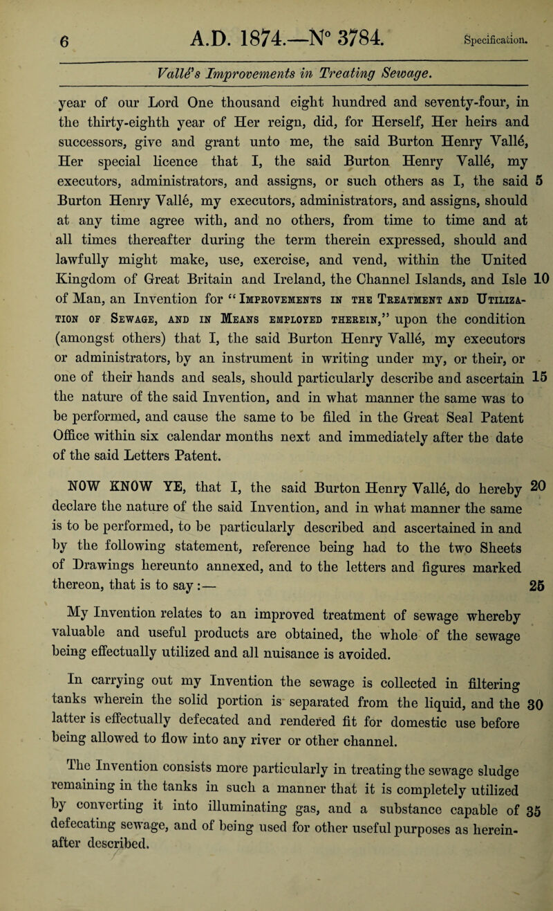 Valle's Improvements in Treating Sewage. year of our Lord One thousand eight hundred and seventy-four, in the thirty-eighth year of Her reign, did, for Herself, Her heirs and successors, give and grant unto me, the said Burton Henry Valle, Her special licence that I, the said Burton Henry Valle, my executors, administrators, and assigns, or such others as I, the said 5 Burton Henry Valle, my executors, administrators, and assigns, should at any time agree with, and no others, from time to time and at all times thereafter during the term therein expressed, should and lawfully might make, use, exercise, and vend, within the United Kingdom of Great Britain and Ireland, the Channel Islands, and Isle 10 of Man, an Invention for “ Improvements in the Treatment and Utiliza¬ tion of Sewage, and in Means employed therein,’5 upon the condition (amongst others) that I, the said Burton Henry Valle, my executors or administrators, by an instrument in writing under my, or their, or one of their hands and seals, should particularly describe and ascertain 15 the nature of the said Invention, and in what manner the same was to be performed, and cause the same to he filed in the Great Seal Patent Office within six calendar months next and immediately after the date of the said Letters Patent. KOW KNOW YE, that I, the said Burton Henry Valle, do hereby 20 declare the nature of the said Invention, and in what manner the same is to be performed, to be particularly described and ascertained in and by the following statement, reference being had to the two Sheets of Drawings hereunto annexed, and to the letters and figures marked thereon, that is to say :— 25 My Invention relates to an improved treatment of sewage whereby valuable and useful products are obtained, the whole of the sewage being effectually utilized and all nuisance is avoided. In carrying out my Invention the sewage is collected in filtering tanks wherein the solid portion is separated from the liquid, and the 30 latter is effectually defecated and rendered fit for domestic use before being allowed to flow into any river or other channel. The Invention consists more particularly in treating the sewage sludge remaining in the tanks in such a manner that it is completely utilized by converting it into illuminating gas, and a substance capable of 35 defecating sewage, and of being used for other useful purposes as herein¬ after described.