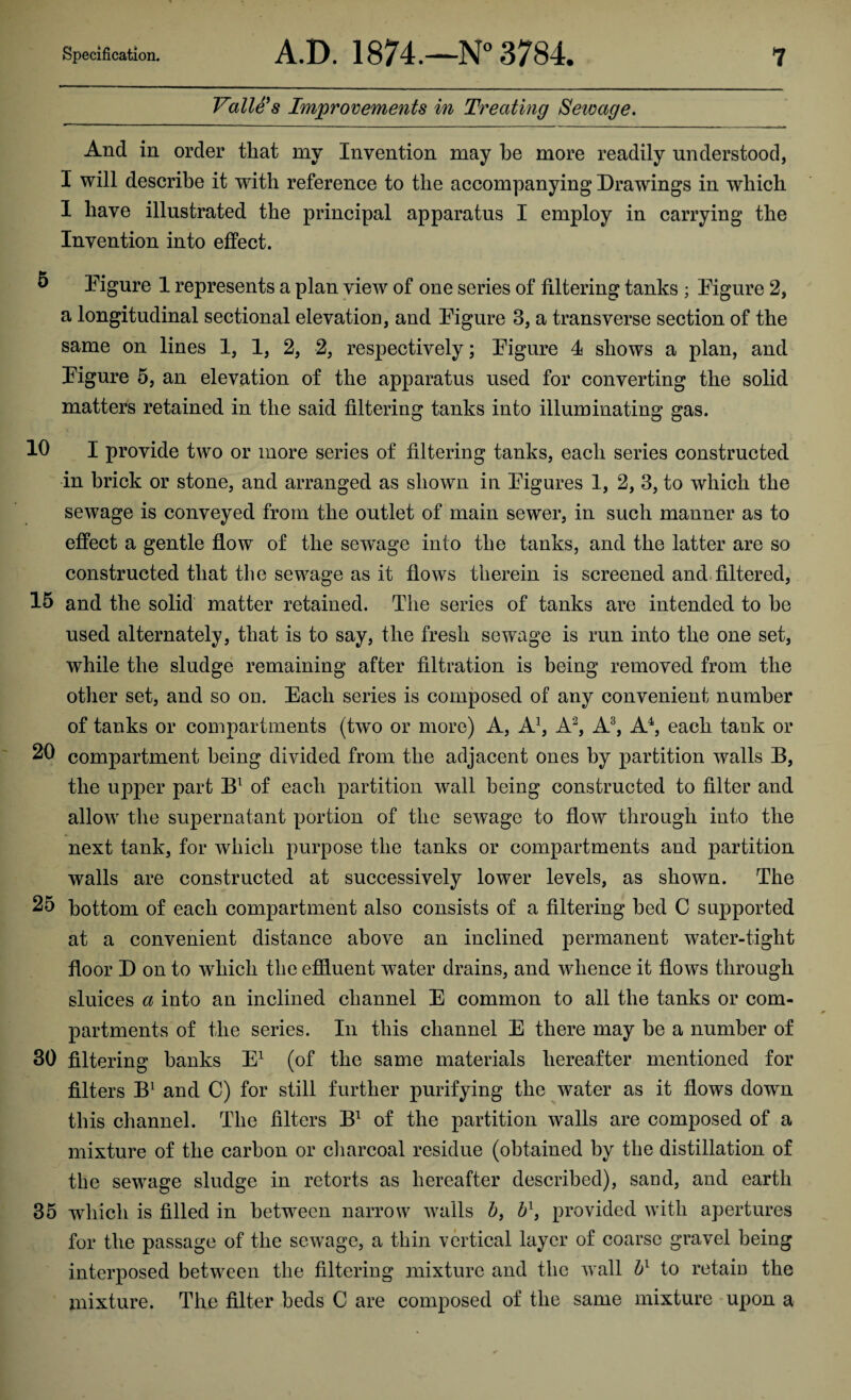 Valle's Improvements in Treating Seioage. And in order that my Invention may be more readily understood, I will describe it with reference to the accompanying Drawings in which I have illustrated the principal apparatus I employ in carrying the Invention into effect. 5 Figure 1 represents a plan view of one series of filtering tanks ; Figure 2, a longitudinal sectional elevation, and Figure 3, a transverse section of the same on lines 1, 1, 2, 2, respectively; Figure 4 shows a plan, and Figure 5, an elevation of the apparatus used for converting the solid matters retained in the said filtering tanks into illuminating gas. 10 I provide two or more series of filtering tanks, each series constructed in brick or stone, and arranged as shown in Figures 1, 2, 3, to which the sewage is conveyed from the outlet of main sewer, in such manner as to effect a gentle flow of the sewage into the tanks, and the latter are so constructed that the sewage as it flows therein is screened and filtered, 15 and the solid matter retained. The series of tanks are intended to he used alternately, that is to say, the fresh sewage is run into the one set, while the sludge remaining after filtration is being removed from the other set, and so ou. Each series is composed of any convenient number of tanks or compartments (two or more) A, A1, A2, A3, A4, each tank or 20 compartment being divided from the adjacent ones by partition walls B, the upper part Bl of each partition wall being constructed to filter and allow the supernatant portion of the sewage to flow through into the next tank, for which purpose the tanks or compartments and partition walls are constructed at successively lower levels, as shown. The 25 bottom of each compartment also consists of a filtering bed C supported at a convenient distance above an inclined permanent water-tight floor D on to which the effluent water drains, and whence it flows through sluices a into an inclined channel E common to all the tanks or com¬ partments of the series. In this channel E there may be a number of 30 filtering banks E1 (of the same materials hereafter mentioned for filters B1 and C) for still further purifying the water as it flows down this channel. The filters B1 of the partition walls are composed of a mixture of the carbon or charcoal residue (obtained by the distillation of the sewage sludge in retorts as hereafter described), sand, and earth 35 which is filled in between narrow walls b, b1, provided with apertures for the passage of the sewage, a thin vertical layer of coarse gravel being interposed between the filtering mixture and the wall bv to retain the mixture. The filter beds C are composed of the same mixture upon a