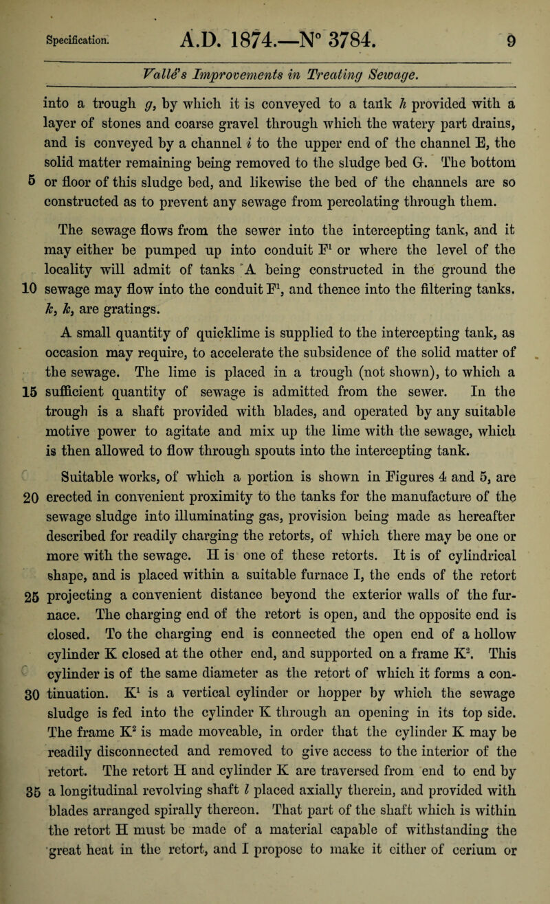 Valle's Improvements in Treating Sewage. into a trough g, by which it is conveyed to a tank h provided with a layer of stones and coarse gravel through which the watery part drains, and is conveyed by a channel i to the upper end of the channel E, the solid matter remaining being removed to the sludge bed G-. The bottom 5 or floor of this sludge bed, and likewise the bed of the channels are so constructed as to prevent any sewage from percolating through them. The sewage flows from the sewer into the intercepting tank, and it may either be pumped up into conduit E1 or where the level of the locality will admit of tanks A being constructed in the ground the 10 sewage may flow into the conduit F1, and thence into the filtering tanks. k, k3 are gratings. A small quantity of quicklime is supplied to the intercepting tank, as occasion may require, to accelerate the subsidence of the solid matter of the sewage. The lime is placed in a trough (not shown), to which a 15 sufficient quantity of sewage is admitted from the sewer. In the trough is a shaft provided with blades, and operated by any suitable motive power to agitate and mix up the lime with the sewage, which is then allowed to flow through spouts into the intercepting tank. Suitable works, of which a portion is shown in Figures 4 and 5, are 20 erected in convenient proximity to the tanks for the manufacture of the sewage sludge into illuminating gas, provision being made as hereafter described for readily charging the retorts, of which there may be one or more with the sewage. H is one of these retorts. It is of cylindrical shape, and is placed within a suitable furnace I, the ends of the retort 25 projecting a convenient distance beyond the exterior walls of the fur¬ nace. The charging end of the retort is open, and the opposite end is closed. To the charging end is connected the open end of a hollow cylinder K closed at the other end, and supported on a frame K2. This cylinder is of the same diameter as the retort of which it forms a con- 30 tinuation. K1 is a vertical cylinder or hopper by which the sewage sludge is fed into the cylinder K through an opening in its top side. The frame K2 is made moveable, in order that the cylinder K may be readily disconnected and removed to give access to the interior of the retort. The retort H and cylinder K are traversed from end to end by 35 a longitudinal revolving shaft l placed axially therein, and provided with blades arranged spirally thereon. That part of the shaft which is within the retort H must be made of a material capable of withstanding the great heat in the retort, and I propose to make it either of cerium or