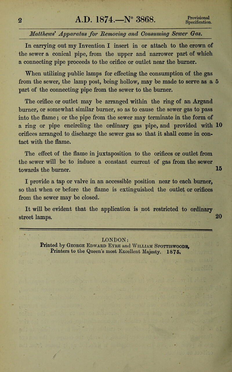 2 A.D.' 1874.—N° 3868. Provisional Specification. Matthews^ Apparatus for Removing and Consuming Sewer Gas, In carrying out my Invention I insert in or attach to the crown of the sewer a conical pipe, from the upper and narrower part of which a connecting pipe proceeds to the orifice or outlet near the burner. When utilizing public lamps for effecting the consumption of the gas from the sewer, the lamp post, being hollow, may be made to serve as a 5 part of the connecting pipe from the sewer to the burner. The orifice or outlet may be arranged within the ring of an Argand burner, or somewhat similar burner, so as to cause the sewer gas to pass into the flame; or the pipe from the sewer may terminate in the form of a ring or pipe encircling the ordinary gas pipe, and provided with 10 orifices arranged to discharge the sewer gas so that it shall come in con¬ tact with the flame. The effect of the flame in juxtaposition to the orifices or outlet from the sewer will be to induce a constant current of gas from the sewer towards the burner. I provide a tap or valve in an accessible position near to each burner, so that when or before the flame is extinguished the outlet or orifices from the sewer may be closed. It will be evident that the application is not restricted to ordinary street lamps. 20 LONDON: Printed by Geokge Edward Eyre and William Spottiswoodb, Printers to the Queen’s most Excellent Majesty. 1875*