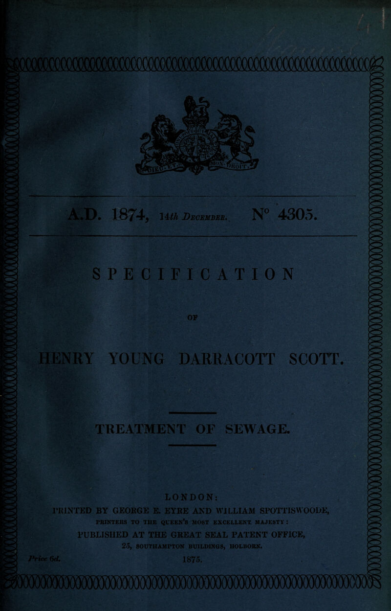 nfinlK! w D. 187^ lAth December. N° 4305. SPECIFICATION OF HENRY YOUNG DARRACOTT SCOTT. TREATMENT OF SEWAGE, LONDON: PRINTED BY GEORGE E. EYRE AND WILLIAM SPOTTISWOODE, PRINTERS TO THE QUEEN’S MOST EXCELLENT MAJESTY : /| PUBLISHED AT THE GREAT SEAL PATENT OFFICE, 2o, SOUTHAMPTON BUILDINGS, HOLBORN. Price 6d, 1875.