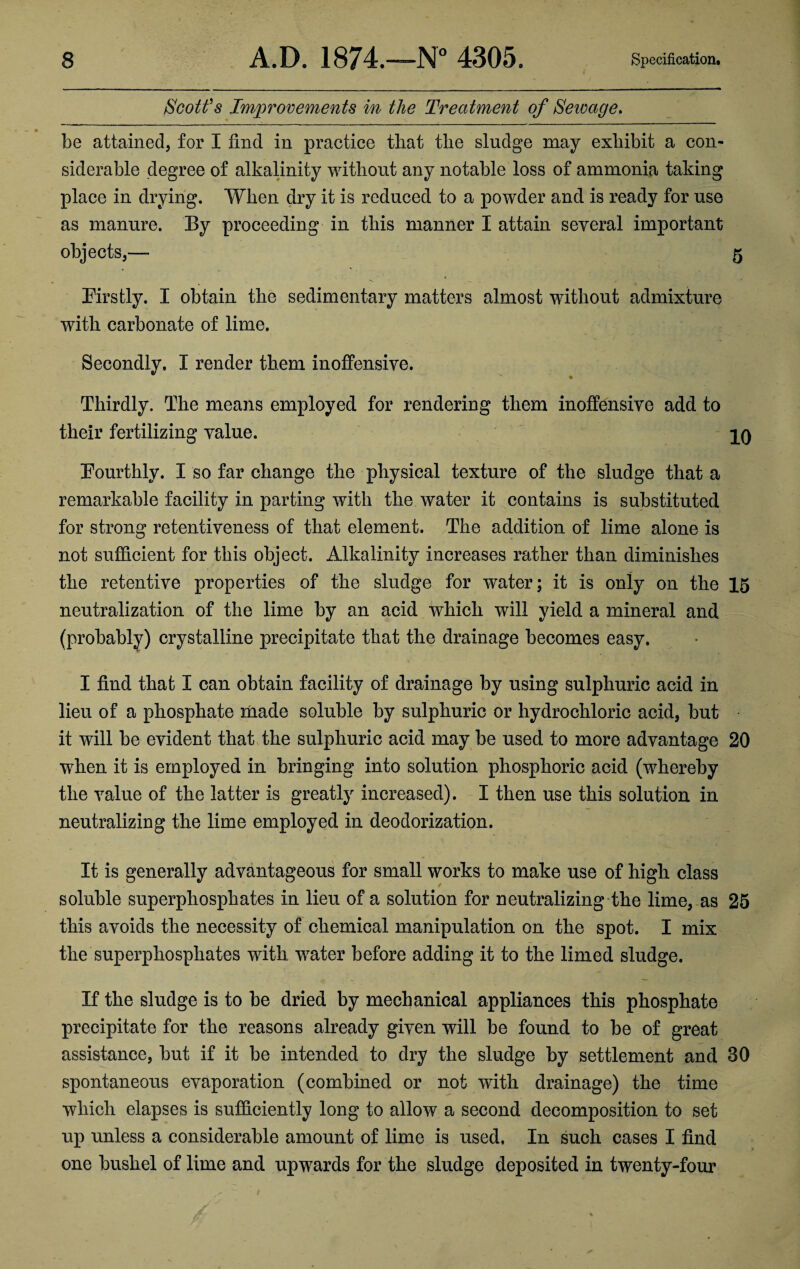 Scott’s Improvements in the Treatment of Sewage. be attained, for I find in practice that the sludge may exhibit a con¬ siderable degree of alkalinity without any notable loss of ammonia taking place in drying. When dry it is reduced to a powder and is ready for use as manure. By proceeding in this manner I attain several important objects,— 5 Firstly. I obtain the sedimentary matters almost without admixture with carbonate of lime. Secondly. I render them inoffensive. Thirdly. The means employed for rendering them inoffensive add to their fertilizing value. 10 Fourthly. I so far change the physical texture of the sludge that a remarkable facility in parting with the water it contains is substituted for strong retentiveness of that element. The addition of lime alone is not sufficient for this object. Alkalinity increases rather than diminishes the retentive properties of the sludge for water; it is only on the 15 neutralization of the lime by an acid which will yield a mineral and (probably) crystalline precipitate that the drainage becomes easy. I find that I can obtain facility of drainage by using sulphuric acid in lieu of a phosphate made soluble by sulphuric or hydrochloric acid, but it will be evident that the sulphuric acid may be used to more advantage 20 when it is employed in bringing into solution phosphoric acid (whereby the value of the latter is greatly increased). I then use this solution in neutralizing the lime employed in deodorization. It is generally advantageous for small works to make use of high class soluble superphosphates in lieu of a solution for neutralizing the lime, as 25 this avoids the necessity of chemical manipulation on the spot. I mix the superphosphates with water before adding it to the limed sludge. If the sludge is to be dried by mechanical appliances this phosphate precipitate for the reasons already given will be found to be of great assistance, but if it be intended to dry the sludge by settlement and 30 spontaneous evaporation (combined or not with drainage) the time which elapses is sufficiently long to allow a second decomposition to set up unless a considerable amount of lime is used, In such cases I find one bushel of lime and upwards for the sludge deposited in twenty-four