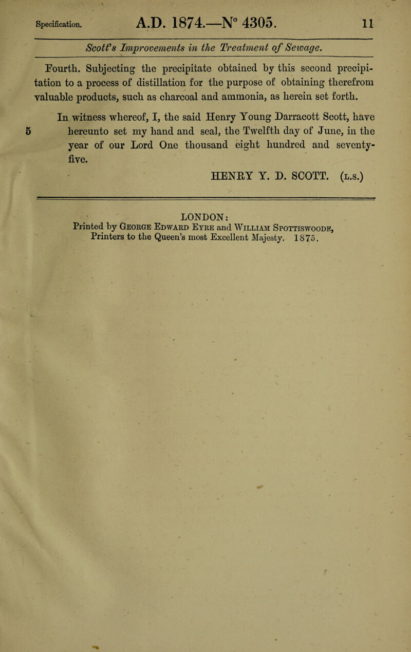 Scott’s Improvements in the Treatment of Sewage. Fourth. Subjecting the precipitate obtained by this second precipi¬ tation to a process of distillation for the purpose of obtaining therefrom . • valuable products, such as charcoal and ammonia, as herein set forth. In witness whereof, I, the said Henry Young Darracott Scott, have hereunto set my hand and seal, the Twelfth day of June, in the year of our Lord One thousand eight hundred and seventy- five. HENEY Y. D. SCOTT, (l.s.) LONDON: Printed by George Edward Eyre and William Spottiswoode, Printers to the Queen’s most Excellent Majesty. 1875.