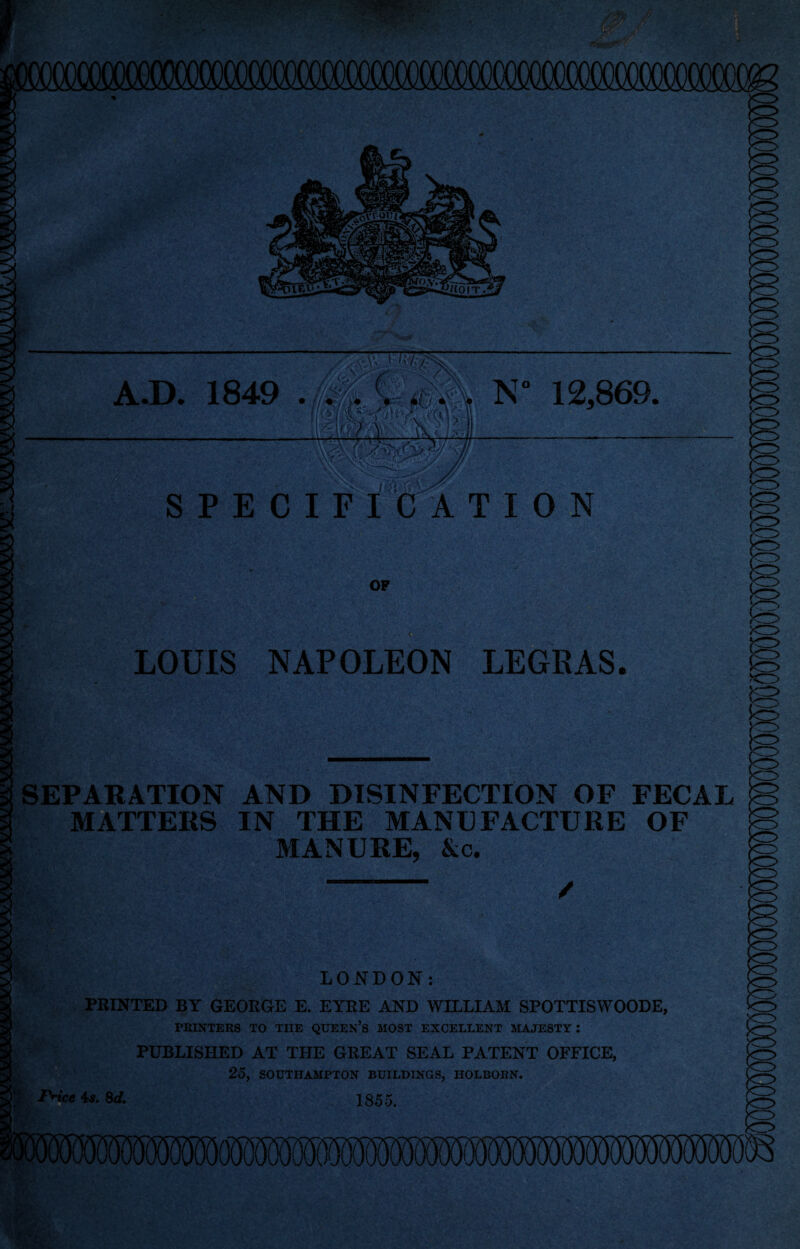 A.D. 1849 N* 12,869. SPECIFICATION OP < :V' ?- LOUIS NAPOLEON LEGRAS. SEPARATION AND DISINFECTION OF FECAL MATTERS IN THE MANUFACTURE OF MANURE, &c. I ' LONDON: PRINTED BY GEORGE E. EYRE AND WILLIAM SPOTTISWOODE, PRINTERS TO TIIE QUEEN’S MOST EXCELLENT MAJESTY : PUBLISHED AT THE GREAT SEAL PATENT OFFICE, 25, SOUTHAMPTON BUILDINGS, HOLBORN. Price 4s. 8 d. 1855.