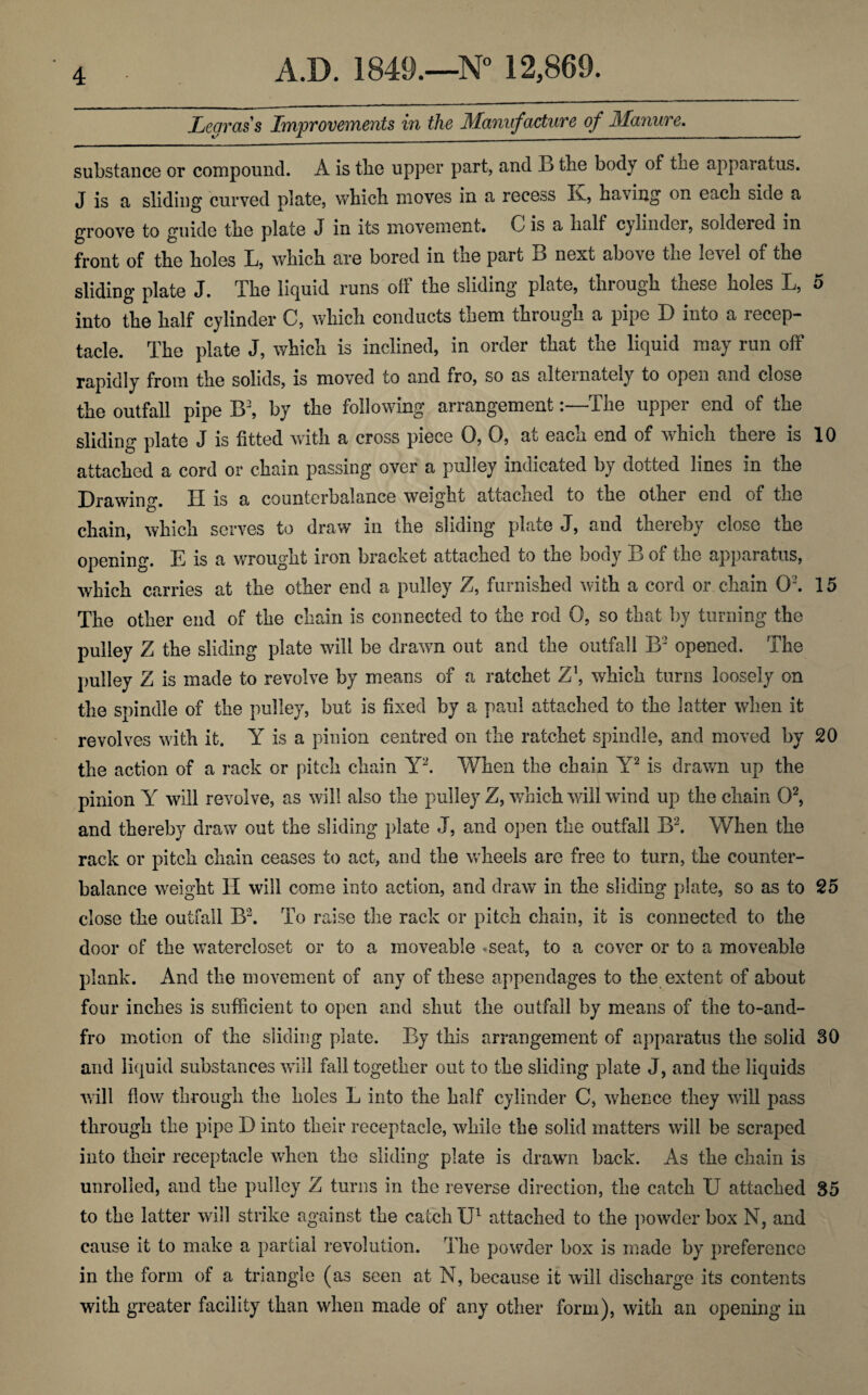 Lear ass Improvements in the Manufacture of Manure. substance or compound. A is the upper part, and 13 the body of the apparatus. J is a sliding curved plate, which moves in a recess Iv., ha\ing on each side a groove to guide the plate J in its movement. G is a half cylinder, soldered in front of the holes L, which are bored in the part B next above the level of the sliding plate J. The liquid runs off the sliding plate, through these holes L, 5 into the half cylinder C, which conducts them through a pipe D into a recep¬ tacle. The plate J, which is inclined, in order that the liquid may run oft rapidly from the solids, is moved to and tro, so as alternately to open and close the outfall pipe B2, by the following arrangement:—The upper end of the sliding plate J is fitted with a cross piece 0, 0, at each end of which there is 10 attached a cord or chain passing over a pulley indicated by doited lines in the Drawing. II is a counterbalance weight attached to the other end of the chain, which serves to draw in the sliding plate J, and thereby close the opening. E is a wrought iron bracket attached to the body B of the apparatus, which carries at the other end a pulley Z, furnished with a cord or chain O’. 15 The other end of the chain is connected to the rod 0, so that by turning the pulley Z the sliding plate wall be drawn out and the outfall B2 opened. The pulley Z is made to revolve by means of a ratchet Z\ which turns loosely on the spindle of the pulley, but is fixed by a paul attached to the latter when it revolves with it. Y is a pinion centred on the ratchet spindle, and moved by 20 the action of a rack or pitch chain Y2. When the chain Y2 is drawn up the pinion Y will revolve, as will also the pulley Z, which will wind up the chain O2, and thereby draw out the sliding plate J, and open the outfall B2. When the rack or pitch chain ceases to act, and the wheels are free to turn, the counter¬ balance weight H will come into action, and draw in the sliding plate, so as to 25 close the outfall B2. To raise the rack or pitch chain, it is connected to the door of the watercloset or to a moveable «seat, to a cover or to a moveable plank. And the movement of any of these appendages to the extent of about four inches is sufficient to open and shut the outfall by means of the to-and- fro motion of the sliding plate. By this arrangement of apparatus the solid 30 and liquid substances will fall together out to the sliding plate J, and the liquids will flow through the holes L into the half cylinder C, whence they will pass through the pipe D into their receptacle, while the solid matters will be scraped into their receptacle when the sliding plate is drawn back. As the chain is unrolled, and the pulley Z turns in the reverse direction, the catch U attached 35 to the latter will strike against the catch IP attached to the powder box N, and cause it to make a partial revolution. The powder box is made by preference in the form of a triangle (as seen at N, because it will discharge its contents with greater facility than when made of any other form), with an opening in