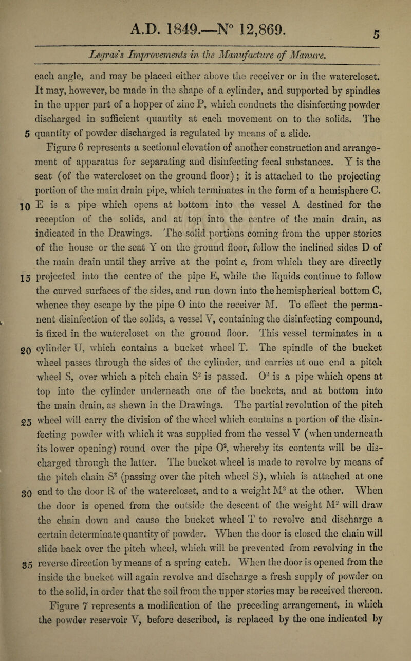 5 Legrass Improvements in the Manufacture of Manure. each angle, and may be placed either above the receiver or in the watercloset. It may, however, be made in the shape of a cylinder, and supported by spindles in the upper part of a hopper of zinc P, which conducts the disinfecting powder discharged in sufficient quantity at each movement on to the solids. The 5 quantity of powder discharged is regulated by means of a slide. Figure 6 represents a sectional elevation of another construction and arrange¬ ment of apparatus for separating and disinfecting fecal substances. Y is the seat (of the watercloset on the ground floor); it is attached to the projecting portion of the main drain pipe, which terminates in the form of a hemisphere C. 10 E is a pipe which opens at bottom into the vessel A destined for the reception of the solids, and at top into the centre of the main drain, as indicated in the Drawings. The solid portions coming from the upper stories of the house or the seat Y on the ground door, follow the inclined sides D of the main drain until they arrive at the point 0, from which they are directly 15 projected into the centre of the pipe E, while the liquids continue to follow the curved surfaces of the sides, and run down into the hemispherical bottom C, whence they escape by the pipe 0 into the receiver M. To effect the perma¬ nent disinfection of the solids, a vessel Y, containing the disinfecting compound, is fixed in the watercloset on the ground door. This vessel terminates in a 20 cylinder U, which contains a bucket wheel T. The spindle of the bucket wheel passes through the sides of the cylinder, and carries at one end a pitch wheel S, over which a pitch chain S3 is passed. O2 is a pipe which opens at top into the cylinder underneath one of the buckets, and at bottom into the main drain, as shewn in the Drawings. The partial revolution of the pitch 25 wheel will carry the division of the wheel which contains a portion of the disin¬ fecting powder with which it was supplied from the vessel V (when underneath its lower opening) round over the pipe O2, whereby its contents will be dis¬ charged through the latter. The bucket wheel is made to revolve by means of the pitch chain S2 (passing over the pitch wheel S), which is attached at one 39 end to the door R of the watercloset, and to a weight M2 at the other. When the door is opened from the outside the descent of the weight M2 will draw the chain down and cause the bucket wheel T to revolve and discharge a certain determinate quantity of powder. When the door is closed the chain will slide back over the pitch wheel, which will be prevented from revolving in the 35 reverse direction by means of a spring catch. When the door is opened from the inside the bucket will again revolve and discharge a fresh supply of powder on to the solid, in order that the soil from the upper stories may be received thereon. Figure 7 represents a modification of the preceding arrangement, in which the powder reservoir V, before described, is replaced by the one indicated by