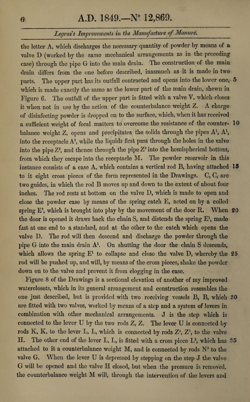 Legrciss Improvements in the Manufacture of Manure. the letter A, which discharges the necessary quantity of powder by means of a valve D (worked by the same mechanical arrangements as in the preceding case) through the pipe G into the main drain. The construction of the main drain differs from the one before described, inasmuch as it is made in two parts. The upper part has its outfall contracted and opens into the lower one, 5 which is made exactly the same as the lower part of the main drain, shewn in Figure 6. The outfall of the upper part is fitted with a valve V, which closes it when not in use by the action of the counterbalance weight Z. A charge of disinfecting powder is dropped on to the surface, which, when it has received a sufficient weight of fecal matters to overcome the resistance of the counter- 10 balance weight Z, opens and precipitates the solids through the pipes A1, A1, into the receptacle A2, while the liquids first pass through the holes in the valve into the pipe Z3, and thence through the pipe Z3 into the hemispherical bottom, from which they escape into the receptacle M. The powder reservoir in this instance consists of a case A, which contains a vertical rod B, having attached 15 to it eight cross pieces of the form represented in the Drawings. C, C, are two guides, in which the rod B moves up and down to the extent of about four inches. The rod rests at bottom on the valve D, which is made to open and close the powder case by means of the spring catch E, acted on by a coiled spring E1, which is brought into play by the movement of the door R. When 20 the door is opened it draws back the chain 8, and distends the spring E1, made fast at one end to a standard, and at the other to the catch which opens the valve D. The rod will then descend and discharge the powder through the pipe G into the main drain A1. On shutting the door the chain S descends, which allows the spring E1 to collapse and close the valve D, whereby the 25 rod will be pushed up, and will, by means of the cross pieces, shake the powder down on to the valve and prevent it from clogging in the case. Figure 8 of the Drawings is a sectional elevation of another of my improved waterclosets, which in its general arrangement and construction resembles the one just described, but is provided with two receiving vessels B, B, which 80 are fitted with two valves, worked by means of a step and a system of levers in combination with other mechanical arrangements. J is the step which is connected to the lever U by the two rods Z, Z. The lever U is connected by rods K, K, to the lever L, L, which is connected by rods Z2, Z2, to the valve H. The other end of the lever L, L, is fitted with a cross piece L2, which has 35 attached to it a counterbalance weight M, and is connected by rods N2 to the valve G. When the lever U is depressed by stepping on the step J the valve G will be opened and the valve H closed, but when the pressure is removed, the counterbalance weight M will, through the intervention of the levers and