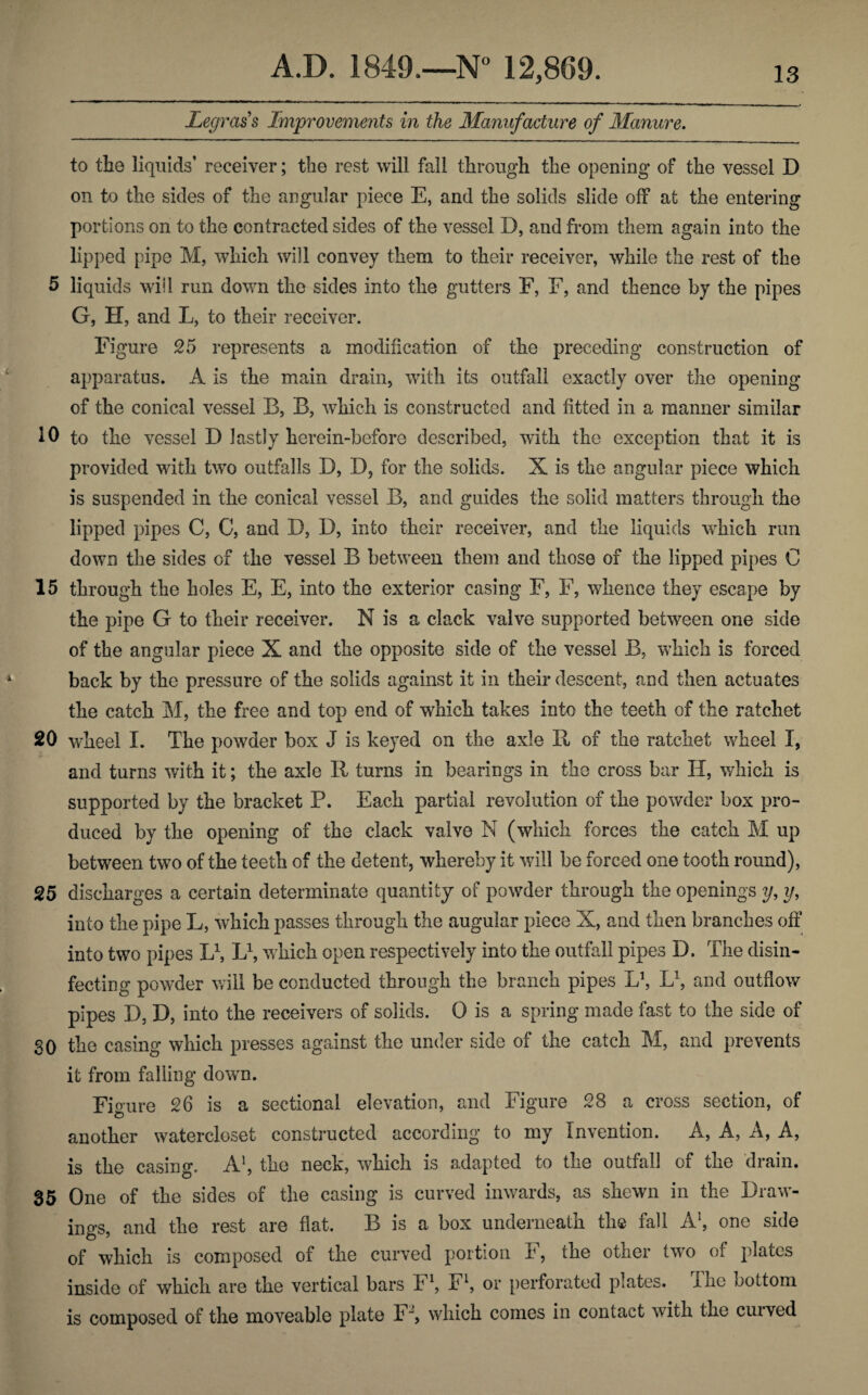 Legrass Improvements in the Manufacture of Manure. to the liquids’ receiver; the rest will fall through the opening of the vessel D on to the sides of the angular piece E, and the solids slide off at the entering portions on to the contracted sides of the vessel D, and from them again into the lipped pipe M, which will convey them to their receiver, while the rest of the 5 liquids will run down the sides into the gutters F, F, and thence by the pipes G, H, and L, to their receiver. Figure 25 represents a modification of the preceding construction of apparatus. A is the main drain, with its outfall exactly over the opening of the conical vessel B, B, which is constructed and fitted in a manner similar 10 to the vessel D lastly herein-before described, with the exception that it is provided with two outfalls D, D, for the solids. X is the angular piece which is suspended in the conical vessel B, and guides the solid matters through the lipped pipes C, C, and D, D, into their receiver, and the liquids which run down the sides of the vessel B between them and those of the lipped pipes C 15 through the holes E, E, into the exterior casing F, F, whence they escape by the pipe G to their receiver. N is a clack valve supported between one side of the angular piece X and the opposite side of the vessel B, which is forced back by the pressure of the solids against it in their descent, and then actuates the catch M, the free and top end of which takes into the teeth of the ratchet 20 wheel I. The powder box J is keyed on the axle II of the ratchet wheel I, and turns with it; the axle R turns in bearings in the cross bar H, which is supported by the bracket P. Each partial revolution of the powder box pro¬ duced by the opening of the clack valve N (which forces the catch I\I up between two of the teeth of the detent, whereby it will be forced one tooth round), 25 discharges a certain determinate quantity of powder through the openings y, y, into the pipe L, which passes through the augular piece X, and then branches off into two pipes L1, L1, which open respectively into the outfall pipes D. The disin¬ fecting powder will be conducted through the branch pipes L1, L1, and outflow pipes D, D, into the receivers of solids. 0 is a spring made fast to the side of SO the casing which presses against the under side of the catch M, and prevents it from falling dowm. Figure 26 is a sectional elevation, and Figure 28 a cross section, of another watercloset constructed according to my Invention. A, A, A, A, is the casing. A1, the neck, which is adapted to the outfall of the drain. 35 One of the sides of the casing is curved inwards, as shewn in the Draw¬ ings, and the rest are flat. B is a box underneath the fall A1, one side of which is composed of the curved portion F, the other tvro of plates inside of which are the vertical bars F1, Fl, or perforated plates. The bottom is composed of the moveable plate Fg which comes in contact with the cuived