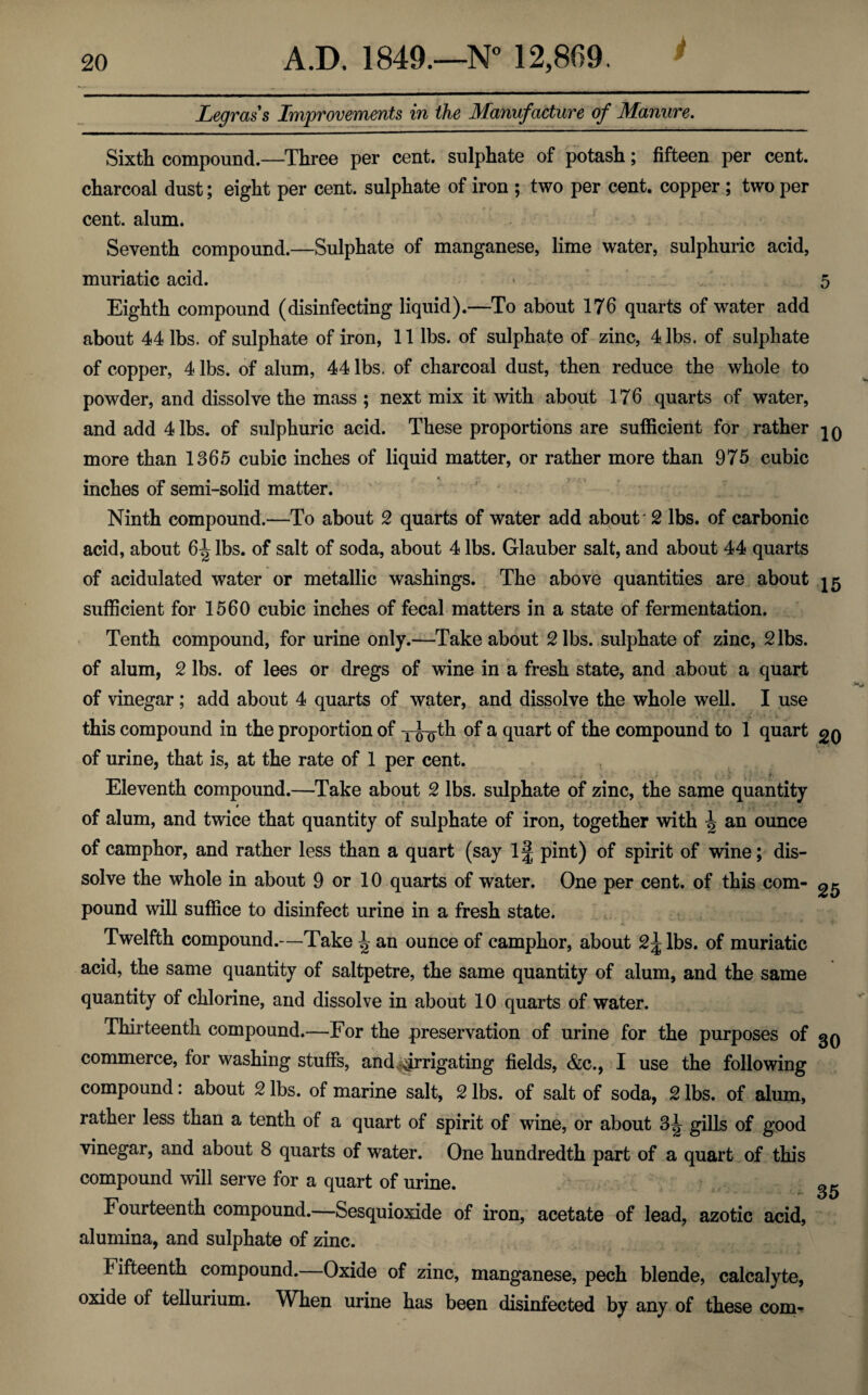 i 20 A.D. 1849.—N° 12,869. Legrass Improvements in the Manufacture of Manure. Sixth compound.—Three per cent, sulphate of potash; fifteen per cent, charcoal dust; eight per cent, sulphate of iron ; two per cent, copper ; two per cent. alum. Seventh compound.—Sulphate of manganese, lime water, sulphuric acid, muriatic acid. - 5 Eighth compound (disinfecting liquid).—To about 176 quarts of water add about 44 lbs. of sulphate of iron, 11 lbs. of sulphate of zinc, 4 lbs. of sulphate of copper, 4 lbs. of alum, 44 lbs. of charcoal dust, then reduce the whole to powder, and dissolve the mass ; next mix it with about 176 quarts of water, and add 4 lbs. of sulphuric acid. These proportions are sufficient for rather more than 1365 cubic inches of liquid matter, or rather more than 975 cubic inches of semi-solid matter. Ninth compound.—To about 2 quarts of water add about 2 lbs. of carbonic acid, about 6^ lbs. of salt of soda, about 4 lbs. Glauber salt, and about 44 quarts of acidulated water or metallic washings. The above quantities are about sufficient for 1560 cubic inches of fecal matters in a state of fermentation. Tenth compound, for urine only.—Take about 2 lbs. sulphate of zinc, 2 lbs. of alum, 2 lbs. of lees or dregs of wine in a fresh state, and about a quart of vinegar ; add about 4 quarts of water, and dissolve the whole well. I use this compound in the proportion of T^th of a quart of the compound to 1 quart of urine, that is, at the rate of 1 per cent. ./ t Eleventh compound.—Take about 2 lbs. sulphate of zinc, the same quantity of alum, and twice that quantity of sulphate of iron, together with ^ an ounce of camphor, and rather less than a quart (say 1^ pint) of spirit of wine; dis¬ solve the whole in about 9 or 10 quarts of water. One per cent, of this com- ^ pound will suffice to disinfect urine in a fresh state. Twelfth compound.—Take J? an ounce of camphor, about 2\ lbs. of muriatic acid, the same quantity of saltpetre, the same quantity of alum, and the same quantity of chlorine, and dissolve in about 10 quarts of water. Thirteenth compound.—For the preservation of urine for the purposes of commerce, for washing stuffs, and irrigating fields, &c., I use the following compound: about 2 lbs. of marine salt, 2 lbs. of salt of soda, 2 lbs. of alum, rather less than a tenth of a quart of spirit of wine, or about 3^ gills of good vinegar, and about 8 quarts of water. One hundredth part of a quart of this compound will serve for a quart of urine. Fourteenth compound.—Sesquioxide of iron, acetate of lead, azotic acid, alumina, and sulphate of zinc. Fifteenth compound.—Oxide of zinc, manganese, pech blende, calcalyte, oxide of tellurium. When urine has been disinfected by any of these com-* 30 35