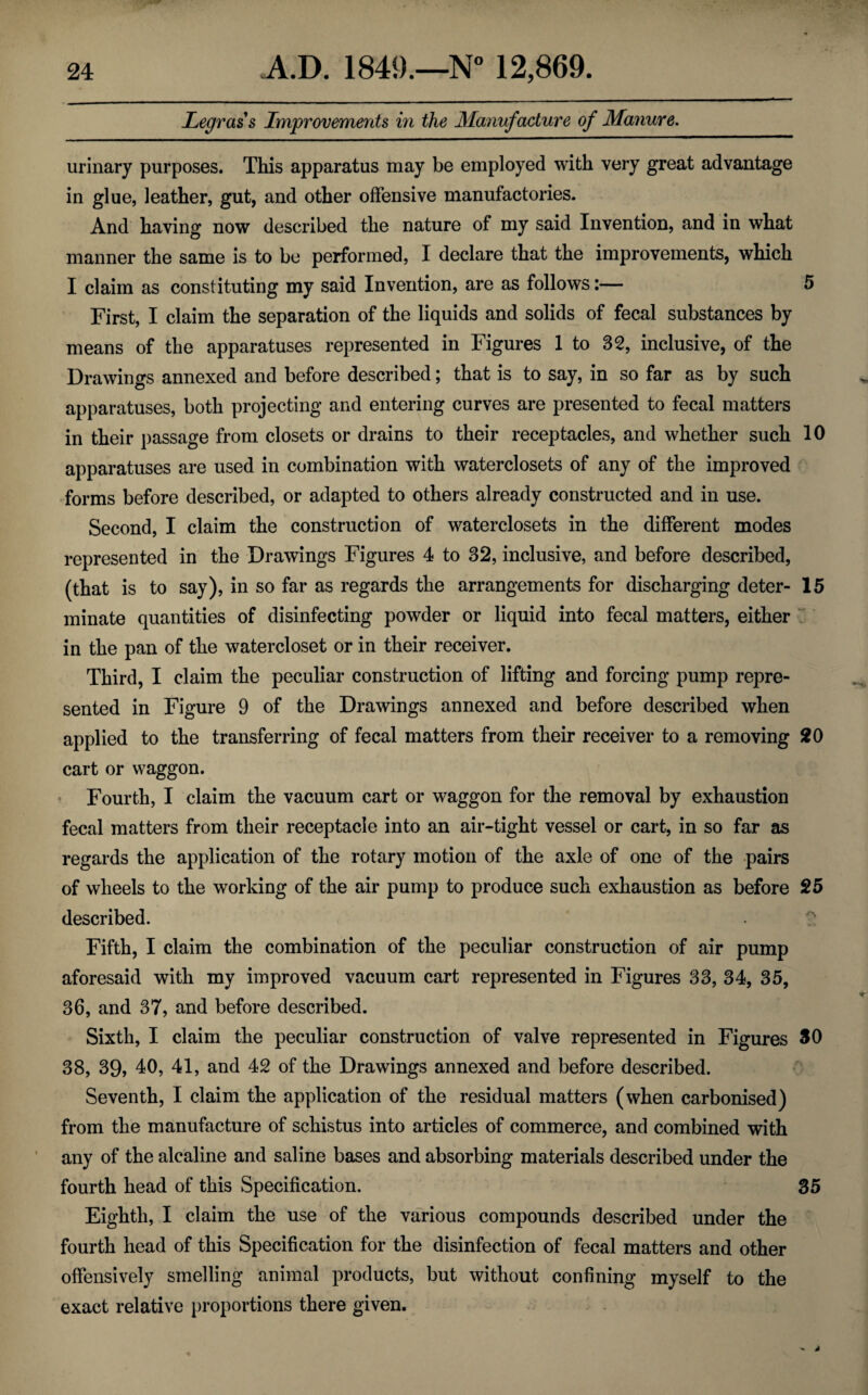 Legrass Improvements in the Manufacture of Manure. urinary purposes. This apparatus may be employed with very great advantage in glue, leather, gut, and other offensive manufactories. And having now described the nature of my said Invention, and in what manner the same is to be performed, I declare that the improvements, which I claim as constituting my said Invention, are as follows:— 5 First, I claim the separation of the liquids and solids of fecal substances by means of the apparatuses represented in Figures 1 to 32, inclusive, of the Drawings annexed and before described; that is to say, in so far as by such apparatuses, both projecting and entering curves are presented to fecal matters in their passage from closets or drains to their receptacles, and whether such 10 apparatuses are used in combination with waterclosets of any of the improved forms before described, or adapted to others already constructed and in use. Second, I claim the construction of waterclosets in the different modes represented in the Drawings Figures 4 to 32, inclusive, and before described, (that is to say), in so far as regards the arrangements for discharging deter- 15 minate quantities of disinfecting powder or liquid into fecal matters, either in the pan of the watercloset or in their receiver. Third, I claim the peculiar construction of lifting and forcing pump repre¬ sented in Figure 9 of the Drawings annexed and before described when applied to the transferring of fecal matters from their receiver to a removing 20 cart or waggon. Fourth, I claim the vacuum cart or waggon for the removal by exhaustion fecal matters from their receptacle into an air-tight vessel or cart, in so far as regards the application of the rotary motion of the axle of one of the pairs of wheels to the working of the air pump to produce such exhaustion as before 25 described. Fifth, I claim the combination of the peculiar construction of air pump aforesaid with my improved vacuum cart represented in Figures 33, 34, 35, 36, and 37, and before described. Sixth, I claim the peculiar construction of valve represented in Figures SO 38, 39, 40, 41, and 42 of the Drawings annexed and before described. Seventh, I claim the application of the residual matters (when carbonised) from the manufacture of schistus into articles of commerce, and combined with any of the alcaline and saline bases and absorbing materials described under the fourth head of this Specification. 35 Eighth, I claim the use of the various compounds described under the fourth head of this Specification for the disinfection of fecal matters and other offensively smelling animal products, but without confining myself to the exact relative proportions there given.