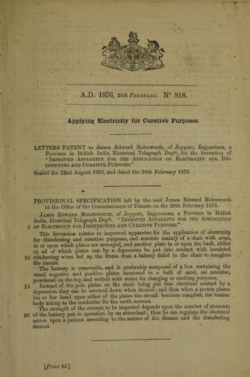 ■ -r N A.D. 1876, 28th February. N° 818. Applying Electricity for Curative Purposes. LETTERS PATENT to James Edward Moles worth, of Jeypore, Raj poo tana, a Province in British India, Electrical Telegraph Deptt, for the Invention of « Improved Apparatus for the Application of Electricity for Dis¬ infecting and Curative Purposes.” Sealed the 22nd August 1876, and dated the 28th February 1876. PROVISIONAL SPECIFICATION left by the said James Edward Molesworth at the Office of the Commissioners of Patents on the 28th February 1876. James Edward Molesworth, of Jeypore, Rajpootana, a Province in British India, Electrical Telegraph Deptt. « Improved Apparatus for the Application 5 of Electricity for Disinfecting and Curative Purposes. ’ This Invention relates to improved apparatus for the application of electricity for disinfecting and curative purposes, and consists mainly of a chair with arms, in or upon which plates are arranged, and another plate in oi upon the back, eithei or all of which plates can by a depression be put into contact with insulated 10 conducting wires led up the frame from a battery fitted to the chair to complete the circuit. \ * ,, . . . . The battery is removable, and is preferably composed of a box containing the usual negative and positive plates immersed in a bath of sand, sal amoniac, powdered*on the top and wetted with water for charging or exciting purposes. 15 Instead of the pole plates on the chair being put into electrical contact by a depression they can be screwed down when desired; and then when a person places his or her hand upon either of the plates the circuit becomes complete, the human body acting as the conductor for the earth current. . ' The strength of the current to be imparted depends upon the number ot elements 20 of the battery put in operation by an attendant; thus he can regulate the electrical action upon a patient according to the nature of the disease and the disinfecting desired. [Price id.]