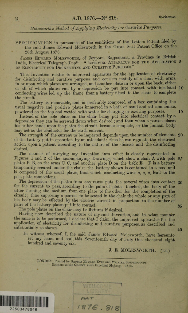 2 A.D. 1876.—N° 818. Specification. Molesworth's Method of Applying Electricity for Curative Purposes. SPECIFICATION in pursuance of the condition.? of the Letters Patent filed by the said James Edward Molesworth in the Great Seal Patent Office on the 28th August 1876. James Edward Molesworth, of Jeypore, Rajpootana, a Province in British India, Electrical Telegraph Deptt. i( Improved Apparatus for the Application o of Electricity for Disinfecting and Curative Purposes.” This Invention relates to improved apparatus for the application of electricity for disinfecting and curative purposes, and consists mainly of a chair with arms, in or upon which plates are arranged, and another plate in or upon the back, either or all of which plates can by a depression be put into contact with insulated 10 conducting wires led up the frame from a battery fitted to the chair to complete the circuit. The battery is removable, and is preferably composed of a box containing the usual negative and positive plates immersed in a bath of sand and sal ammoniac, powdered on the top and wetted with water for charging or exciting purposes. 15 Instead of the pole plates on the chair being put into electrical contact by a depression they can be screwed down when desired ; and then when a person places his or her hands upon the plates the circuit becomes complete, or the human body may act as the conductor for the earth current. The strength of the current to be imparted depends upon the number of elements 20 of the battery put in operation by an attendant; thus he can regulate the electrical action upon a patient according to the nature of the disease and the disinfecting desired. The manner of carrying my Invention into effect is clearly represented in Figures 1 and 2 of the accompanying Drawings, which show a chair A with pole 25 plates B, B, on the arms C, C, and another plate D on the back E. F is a battery temporarily secured under the chair; the battery shown is contained in a box, and is composed of the usual plates, from which conducting wires a, a, a, lead to the pole plate connections. The depression of the plates from any cause puts the several wires into contact 30 for the current to pass, according to the pairs of plates touched, the body of the sitter forming the medium from one plate to the other for the completion of the circuit; thus supposing a person to be seated in the chair the whole or any part of Jiis body may be effected by the electric current in proportion to the number of pairs of the battery plates put into contact. 35 I he pole plates on the chair may be fixtures if desired. Having now described the nature of my said Invention, and in what manner the same is to be performed, I declare that I claim, the improved apparatus for the application of electricity for disinfecting and curative purposes, as described and substantially as shown. In witness whereof, I, the said James Edward Molesworth, have hereunto set my hand and seal, this Seventeenth day of July One thousand eight hundred and seventy-six. J. E. MOLESWORTH. (l.s.) LONDON. I rinted by George Edward Eyre and William Sfottis vroCD£, Printers to tlio Queen’s most Excellent Majesty. 1S70. 1 1 7AO/I a