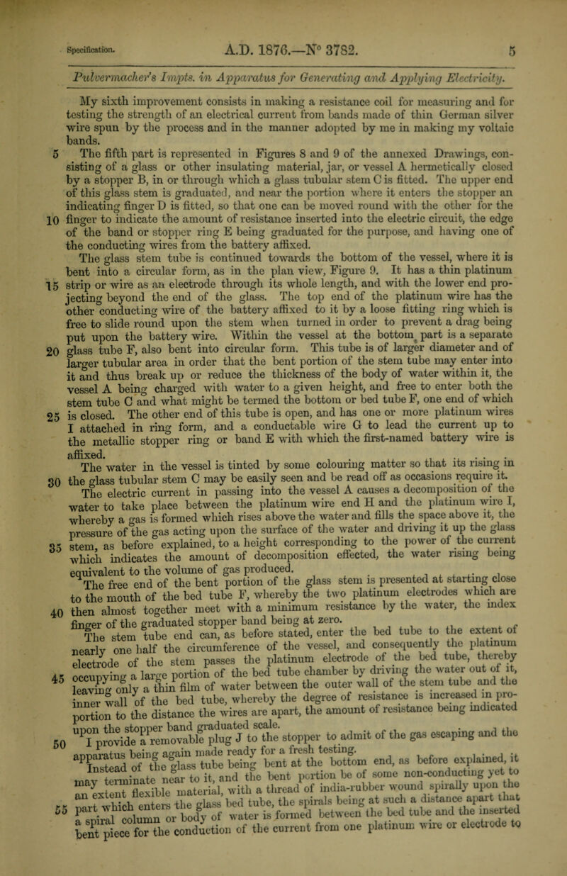 Pulvemnachev’s Im/pts. in Apparatus for Generating and Applying Electricity. My sixth improvement consists in making a resistance coil for measuring and for testing the strength of an electrical current from bands made of thin German silver wire spun by the process and in the manner adopted by me in making my voltaic bands. 5 The fifth part is represented in Figures 8 and 9 of the annexed Drawings, con¬ sisting of a glass or other insulating material, jar, or vessel A hermetically closed by a stopper B, in or through which a glass tubular stem C is fitted. The upper end of this glass stem is graduated, and near the portion where it enters the stopper an indicating finger D is fitted, so that one can be moved round with the other for the 10 finger to indicate the amount of resistance inserted into the electric circuit, the edge of the band or stopper ring E being graduated for the purpose, and having one of the conducting wires from the battery affixed. The glass stem tube is continued towards the bottom of the vessel, where it is bent into a circular form, as in the plan view, Figure 9. It has a thin platinum 15 strip or wire as an electrode through its whole length, and with the lower end pro¬ jecting beyond the end of the glass. The top end of the platinum wire has the other conducting wire of the battery affixed to it by a loose fitting ring which is free to slide round upon the stem when turned in order to prevent a drag being put upon the battery wire. Within the vessel at the bottoinr part is a separate 20 glass tube F, also bent into circular form. This tube is of larger diameter and of farger tubular area in order that the bent portion of the stem tube may enter into it and thus break up or reduce the thickness of the body of water within it, the vessel A being charged with water to a given height, and free to enter both the stem tube C and what might be termed the bottom or bed tube F, one end of which 25 is closed. The other end of this tube is open, and has one or more platinum wires I attached in ring form, and a conductc\ble wire G to lead the current up to the metallic stopper ring or band E with which the first-named battery wire is 35 affixed. . The water in the vessel is tinted by some colouring matter so that its rising in 30 the olass tubular stem C may be easily seen and be read off as occasions require it. The electric current in passing into the vessel A causes a decomposition of the water to take place between the platinum wire end H and the platinum wire I, whereby a o-as is formed which rises above the water and fills the space above it, the pressure of the gas acting upon the surface of the water and driving it up the glass stem as before explained, to a height corresponding to the power of the current which indicates the amount of decomposition effected, the water rismg being equivalent to the volume of gas produced. . ...... , The free end of the bent portion of the glass stem is presented at starting close to the mouth of the bed tube F, whereby the two platinum electrodes which are 40 then almost together meet with a minimum resistance by the water, the mdex finger of the graduated stopper band being at zero. . . The stem tube end can, as before stated, enter the bed tube to the extent of nearlv one half the circumference of the vessel, and consequently the platinum electrode of the stem passes the platinum electrode of the bed tube, thereby a. occunving a lame portion of the bed tube chamber by driving the water out of it, 4° leaving only a thin film of water between the outer wall of the stem tube and the nnei wall of the bed tube, whereby the degree of resistance is increased m pro¬ portion to the distance the wires are apart, the amount of resistance being mdicated UPIIprovide°a^i^nnwable plug J to the stopper to admit of the gas escaping and the aPInstead of theStube bebg ttS^Sfom end, as before explained it lnstea ° portion be of some non-conducting yet to may material with a thread1 of india-rubber wound spirally upon the mrt^hich enters the glass bed tube, the spirals being at such a distance apart that part which h water is formed between the bed tube and the inserted bentpiecefor the conduction of the current from one platinum wire or electrode to 50 hr hr JO