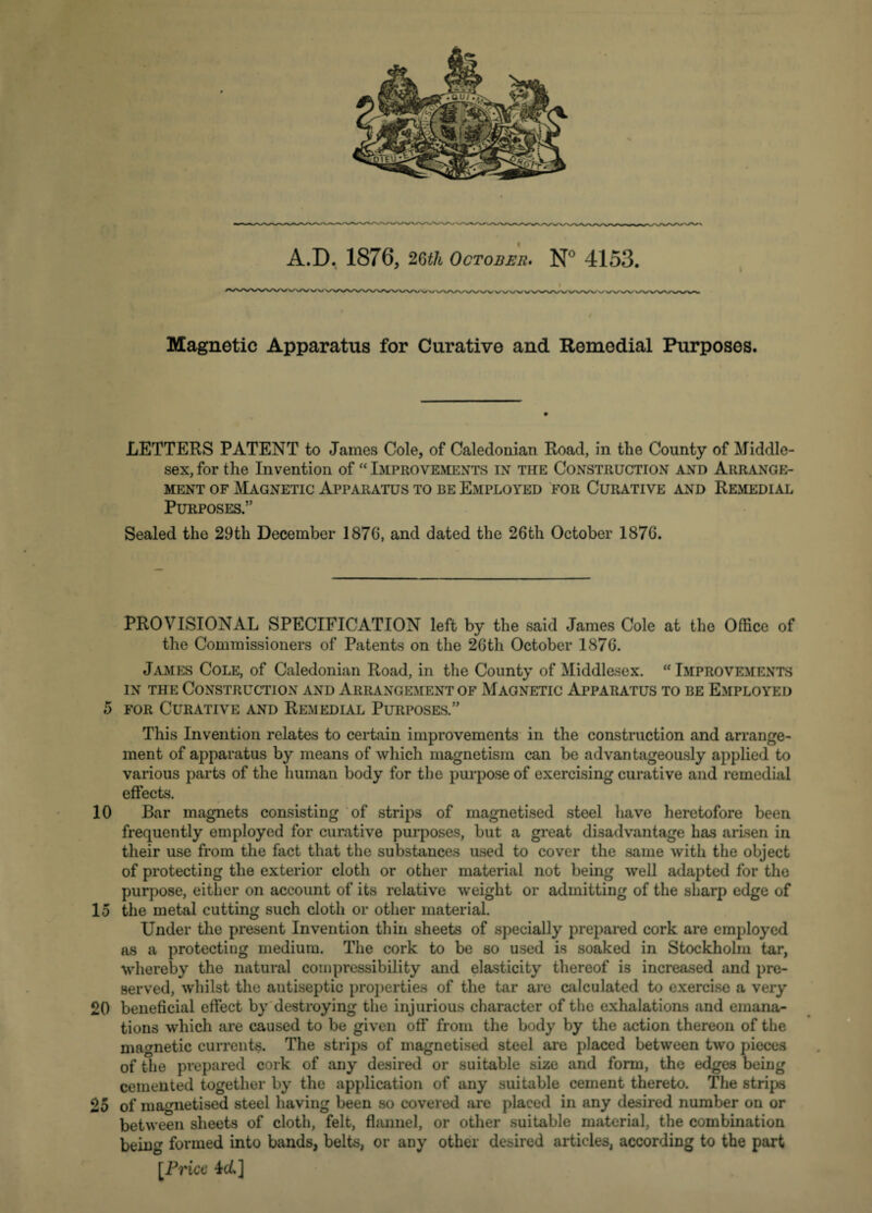 A.D. 1876, 26th October. N° 4153. Magnetic Apparatus for Curative and Remedial Purposes. LETTERS PATENT to James Cole, of Caledonian Road, in the County of Middle¬ sex, for the Invention of “ Improvements in the Construction and Arrange¬ ment of Magnetic Apparatus to be Employed for Curative and Remedial Purposes.” Sealed the 29th December 1870, and dated the 26th October 1876. PROVISIONAL SPECIFICATION left by the said James Cole at the Office of the Commissioners of Patents on the 26th October 1876. James Cole, of Caledonian Road, in the County of Middlesex. “ Improvements in the Construction and Arrangement of Magnetic Apparatus to be Employed 5 for Curative and Remedial Purposes.” This Invention relates to certain improvements in the construction and arrange¬ ment of apparatus by means of which magnetism can be advantageously applied to various parts of the human body for the purpose of exercising curative and remedial effects. 10 Bar magnets consisting of strips of magnetised steel have heretofore been frequently employed for curative purposes, but a great disadvantage has arisen in their use from the fact that the substances used to cover the same with the object of protecting the exterior cloth or other material not being well adapted for the purpose, either on account of its relative weight or admitting of the sharp edge of 15 the metal cutting such cloth or other material. Under the present Invention thin sheets of specially prepared cork are employed as a protecting medium. The cork to be so used is soaked in Stockholm tar, whereby the natural compressibility and elasticity thereof is increased and pre¬ served, whilst the antiseptic properties of the tar are calculated to exercise a very 20 beneficial effect by destroying the injurious character of the exhalations and emana¬ tions which are caused to be given off from the body by the action thereon of the magnetic currents. The strips of magnetised steel are placed between two pieces of the prepared cork of any desired or suitable size and form, the edges being cemented together by the application of any suitable cement thereto. The strips 25 of magnetised steel having been so covered are placed in any desired number on or between sheets of cloth, felt, flannel, or other suitable material, the combination being formed into bands, belts, or any other desired articles, according to the part [Price 4(L]