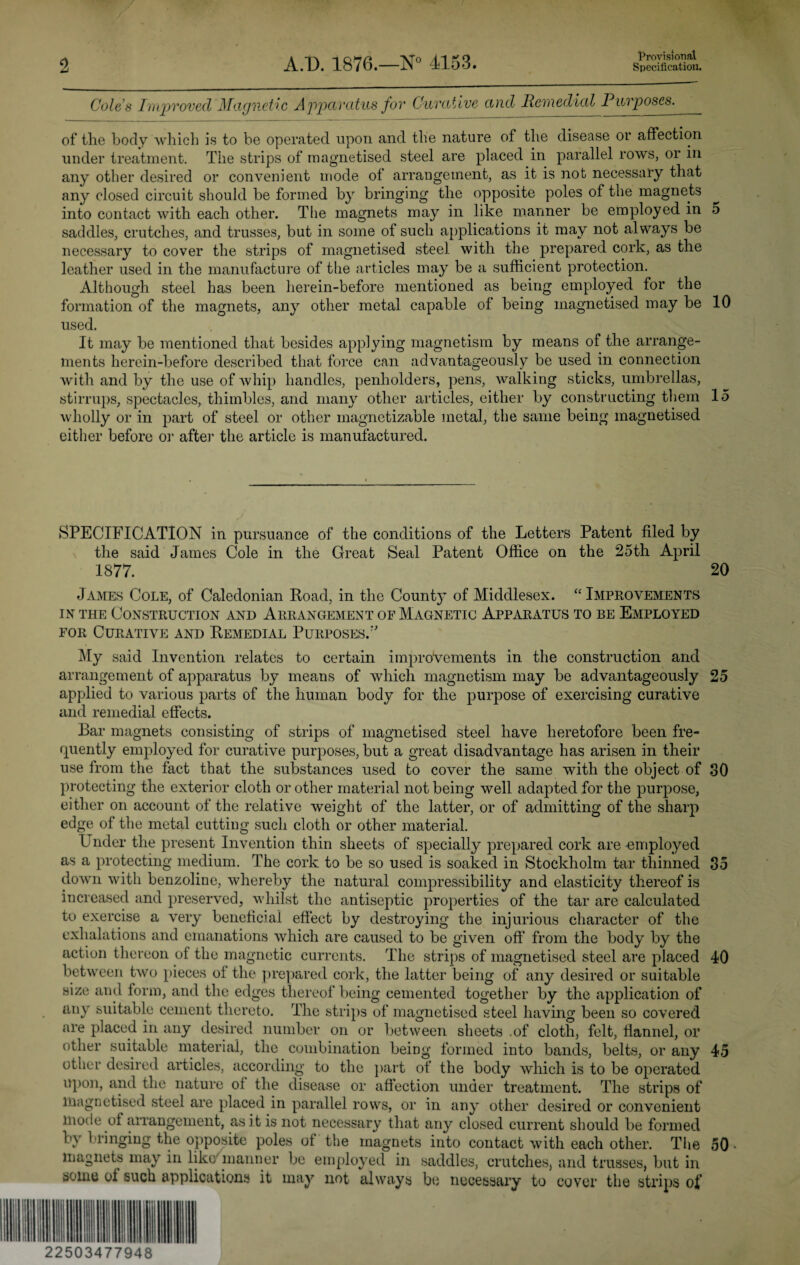 Provisional Coles Improved Magnetic Apparatus for Curative and Remedial Purposes. of the body which is to be operated upon and the nature of the disease or affection under treatment. The strips of magnetised steel are placed in parallel rows, or in any other desired or convenient mode of arrangement, as it is not necessary that any closed circuit should be formed by bringing the opposite poles of the magnets into contact with each other. The magnets may in like manner be employed in 5 saddles, crutches, and trusses, but in some of such applications it may not always be necessary to cover the strips of magnetised steel with the prepared cork, as the leather used in the manufacture of the articles may be a sufficient protection. Although steel has been herein-before mentioned as being employed for the formation of the magnets, any other metal capable of being magnetised may be 10 used. It may be mentioned that besides applying magnetism by means of the arrange¬ ments herein-before described that force can advantageously be used in connection with and by the use of whip handles, penholders, pens, walking sticks, umbrellas, stirrups, spectacles, thimbles, and many other articles, either by constructing them 15 wholly or in part of steel or other magnetizable metal, the same being magnetised either before or after the article is manufactured. SPECIFICATION in pursuance of the conditions of the Letters Patent filed by the said James Cole in the Great Seal Patent Office on the 25th April 1877. 20 James Cole, of Caledonian Road, in the County of Middlesex. “ Improvements in the Construction and Arrangement of Magnetic Apparatus to be Employed for Curative and Remedial Purposes/' My said Invention relates to certain improvements in the construction and arrangement of apparatus by means of which magnetism may be advantageously 25 applied to various parts of the human body for the purpose of exercising curative and remedial effects. Bar magnets consisting of strips of magnetised steel have heretofore been fre¬ quently employed for curative purposes, but a great disadvantage has arisen in their use from the fact that the substances used to cover the same with the object of 30 protecting the exterior cloth or other material not being well adapted for the purpose, either on account of the relative weight of the latter, or of admitting of the sharp edge of the metal cutting such cloth or other material. Under the present Invention thin sheets of specially prepared cork are-employed as a protecting medium. The cork to be so used is soaked in Stockholm tar thinned 35 down with benzoline, whereby the natural compressibility and elasticity thereof is increased and preserved, whilst the antiseptic properties of the tar arc calculated to exercise a very beneficial effect by destroying the injurious character of the exhalations and emanations which are caused to be given off from the body by the action thereon of the magnetic currents. The strips of magnetised steel are placed 40 between two pieces of the prepared cork, the latter being of any desired or suitable size and form, and the edges thereof being cemented together by the application of any suitable cement thereto. The strips of magnetised steel having been so covered are placed in any desired number on or between sheets .of cloth, felt, flannel, or other suitable material, the combination beiDg formed into bands, belts, or any 45 other desired articles, according to the part of the body which is to be operated upon, and the nature oi the disease or affection under treatment. The strips of magnetised steel are placed in parallel rows, or in any other desired or convenient mode of arrangement, as it is not necessary that any closed current should be formed by bringing the opposite poles of the magnets into contact with each other. The 50 magnets may in like’’manner be employed in saddles, crutches, and trusses, but in some of such applications it may not always be necessary to cover the strips of 22503477948