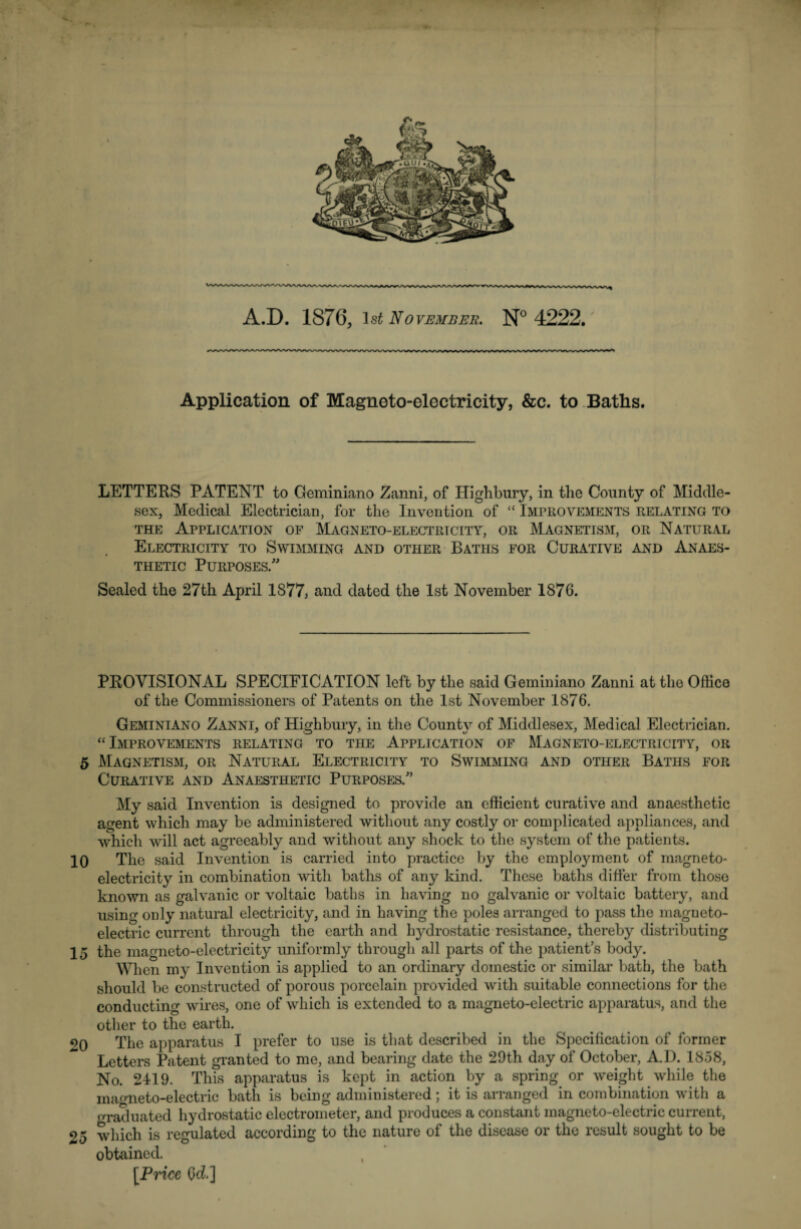 A.D. 1876, 1st November. N° 4222. Application of Magneto-electricity, &c. to Baths. LETTERS PATENT to Geminiano Zanni, of Highbury, in the County of Middle¬ sex, Medical Electrician, for the Invention of “ Improvements relating to the Application of Magneto-electrtcity, or Magnetism, or Natural Electricity to Swimming and other Baths for Curative and Anaes¬ thetic Purposes/' Sealed the 27th April 1S77, and dated the 1st November 1876. PROVISIONAL SPECIFICATION left by the said Geminiano Zanni at the Office of the Commissioners of Patents on the 1st November 1876. Geminiano Zanni, of Highbury, in the County of Middlesex, Medical Electrician. “Improvements relating to the Application of Magneto-electricity, or 5 Magnetism, or Natural Electricity to Swimming and other Baths for Curative and Anaesthetic Purposes/’ My said Invention is designed to provide an efficient curative and anaesthetic agent which may be administered without any costly or complicated appliances, and which will act agreeably and without any shock to the system of the patients. 10 The said Invention is carried into practice by the employment of magneto¬ electricity in combination with baths of any kind. These baths differ from those known as galvanic or voltaic baths in having no galvanic or voltaic battery, and using only natural electricity, and in having the poles arranged to pass the magneto- electric current through the earth and hydrostatic resistance, thereby distributing 15 the magneto-electricity uniformly through all parts of the patient’s body. When my Invention is applied to an ordinary domestic or similar bath, the bath should be constructed of porous porcelain provided with suitable connections for the conducting wires, one of which is extended to a magneto-electric apparatus, and the other to the earth. 20 The apparatus I prefer to use is that described in the Specification of former Letters Patent granted to me, and bearing date the 29th day of October, AD. 1858, No. 2419. This apparatus is kept in action by a spring or weight while the magneto-electric bath is being administered; it is arranged in combination with a graduated hydrostatic electrometer, and produces a constant magneto-electric current, 25 which is regulated according to the nature of the disease or the result sought to be obtained. [Price Od]