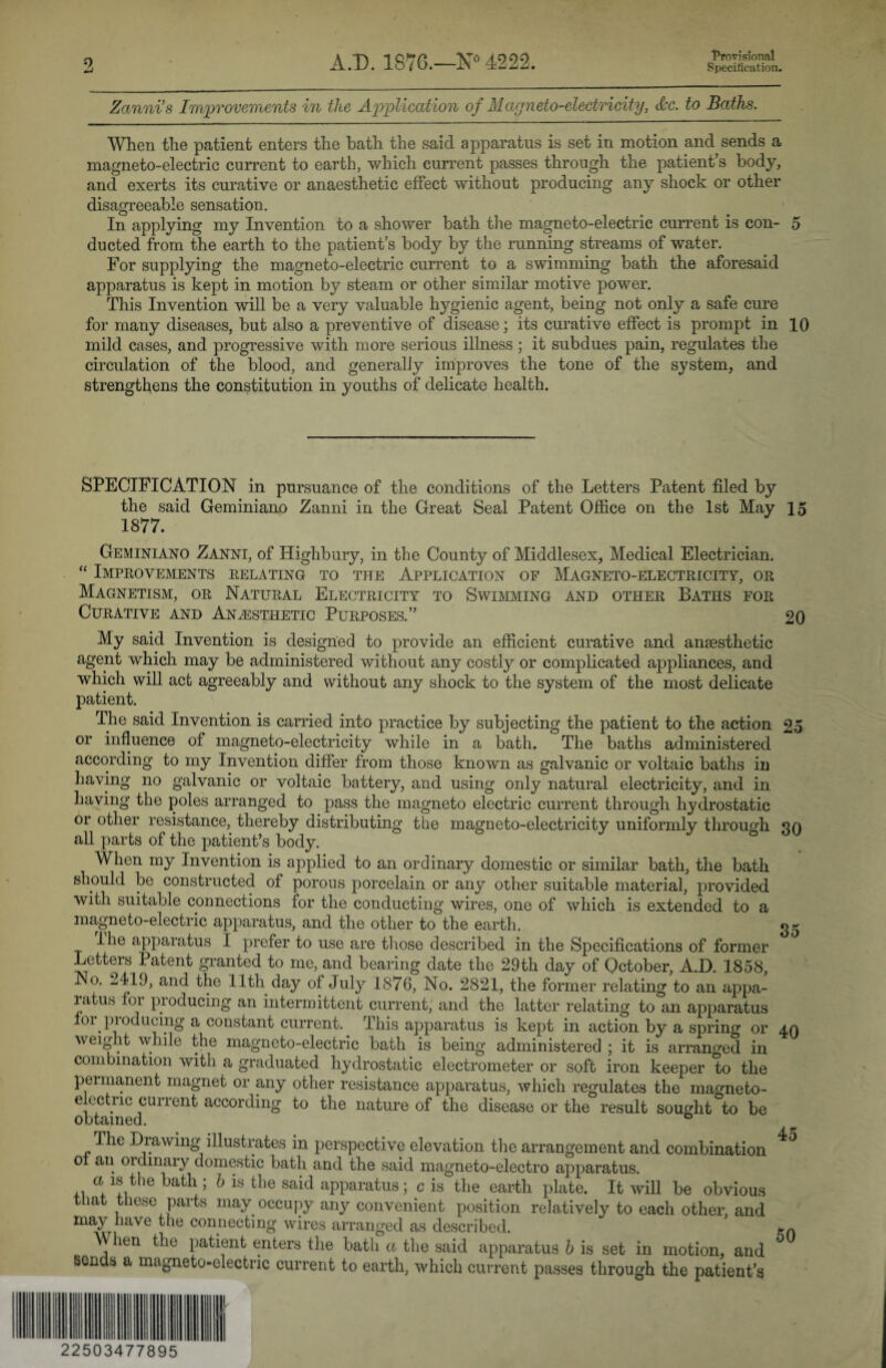 Provisional Zanni’s Improvements in tlie Application of Magneto-electricity, Ac. to Baths. When the patient enters the bath the said apparatus is set in motion and sends a magneto-electric current to earth, which current passes through the patient’s body, and exerts its curative or anaesthetic effect without producing any shock or other disagreeable sensation. In applying my Invention to a shower bath the magneto-electric current is con- 5 ducted from the earth to the patient’s body by the running streams of water. For supplying the magneto-electric current to a swimming bath the aforesaid apparatus is kept in motion by steam or other similar motive power. This Invention will be a very valuable hygienic agent, being not only a safe cure for many diseases, but also a preventive of disease; its curative effect is prompt in 10 mild cases, and progressive with more serious illness; it subdues pain, regulates the circulation of the blood, and generally improves the tone of the system, and strengthens the constitution in youths of delicate health. SPECIFICATION in pursuance of the conditions of the Letters Patent filed by the said Geminiano Zanni in the Great Seal Patent Office on the 1st May 15 1877. Geminiano Zanni, of Highbury, in the County of Middlesex, Medical Electrician. “ Improvements relating to the Application of Magneto-electricity, or Magnetism, or Natural Electricity to Swimming and other Baths for Curative and Anaesthetic Purposes,” 20 My said Invention is designed to provide an efficient curative and anaesthetic agent which may be administered without any costly or complicated appliances, and which will act agreeably and without any shock to the system of the most delicate patient. The said Invention is carried into practice by subjecting the patient to the action 25 or influence of magneto-electricity while in a bath. The baths administered according to my Invention differ from those known as galvanic or voltaic baths in having no galvanic or voltaic battery, and using only natural electricity, and in. having the poles arranged to pass the magneto electric current through hydrostatic or other resistance, thereby distributing the magneto-electricity uniformly through 30 all parts of the patient’s body. When my Invention is applied to an ordinary domestic or similar bath, the bath should be constructed of porous porcelain or any other suitable material, provided with suitable connections for the conducting wires, one of which is extended to a magneto-electric apparatus, and the other to the earth. 35 the apparatus I prefer to use are those described in the Specifications of former Letters Patent granted to me, and bearing date the 29th day of October, A.D. 1858, ISo. 2419, and the 11th day of July 1876, No. 2821, the former relating to an appa¬ ratus for producing an intermittent current, and the latter relating to an apparatus for producing a constant current. This apparatus is kept in action by a spring or 40 weight while the magneto-electric bath is being administered ; it is arranged in combination with a graduated hydrostatic electrometer or soft iron keeper to the permanent magnet or any other resistance apparatus, which regulates the magneto- e ectnc current according to the nature of the disease or the result sought to be obtained. 0 The Drawing illustrates in perspective elevation the arrangement and combination 01 an ordinary domestic bath and the said magneto-electro apparatus. a is the bath ; h is the said apparatus; c is the earth plate. It will be obvious that these parts may occupy any convenient position relatively to each other, and may have the connecting wires arranged as described. M hen the patient enters the bath a the said apparatus h is set in motion, and Bends a magneto-electric current to earth, which current passes through the patient’s 22503477895