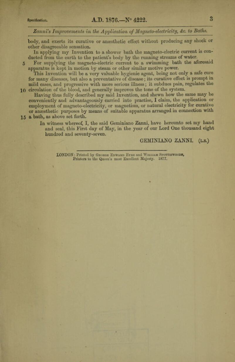 Zanni’s Improvements in the Application of Magneto-electricity, dec. to Baths. body, and exerts its curative or anaesthetic effect without producing any shock or other disagreeable sensation. In applying my Invention to a shower bath the magneto-electric current is con¬ ducted from the earth to the patient’s body by the running streams of water. 5 For supplying the magneto-electric current to a swimming bath the aforesaid apparatus is kept in motion by steam or other similar motive power. This Invention will be a very valuable hygienic agent, being not only a safe cure for many diseases, but also a preventative of disease; its curative effect is prompt in mild cases, and progressive with more serious illness; it subdues pain, regulates the 10 circulation of the blood, and generally improves the tone of the system. Having thus fully described my said Invention, and shewn how the same may be conveniently and advantageously carried into practise, I claim, the application or employment of magneto-electricity, or magnetism, or natural electricity for curative or anaesthetic purposes by means of suitable apparatus arranged in connection with 15 a bath, as above set forth. In witness whereof I, the said Geminiano Zanni, have hereunto set my hand and seal, this First day of May, in the year of our Lord One thousand eight hundred and seventy-seven. GEMINIANO ZANNI. (l.s.) LONDON: Printed by George Edward Eyre and William Spottiswoode, Printers to the Queen’s most Excellent Majesty. 1877.