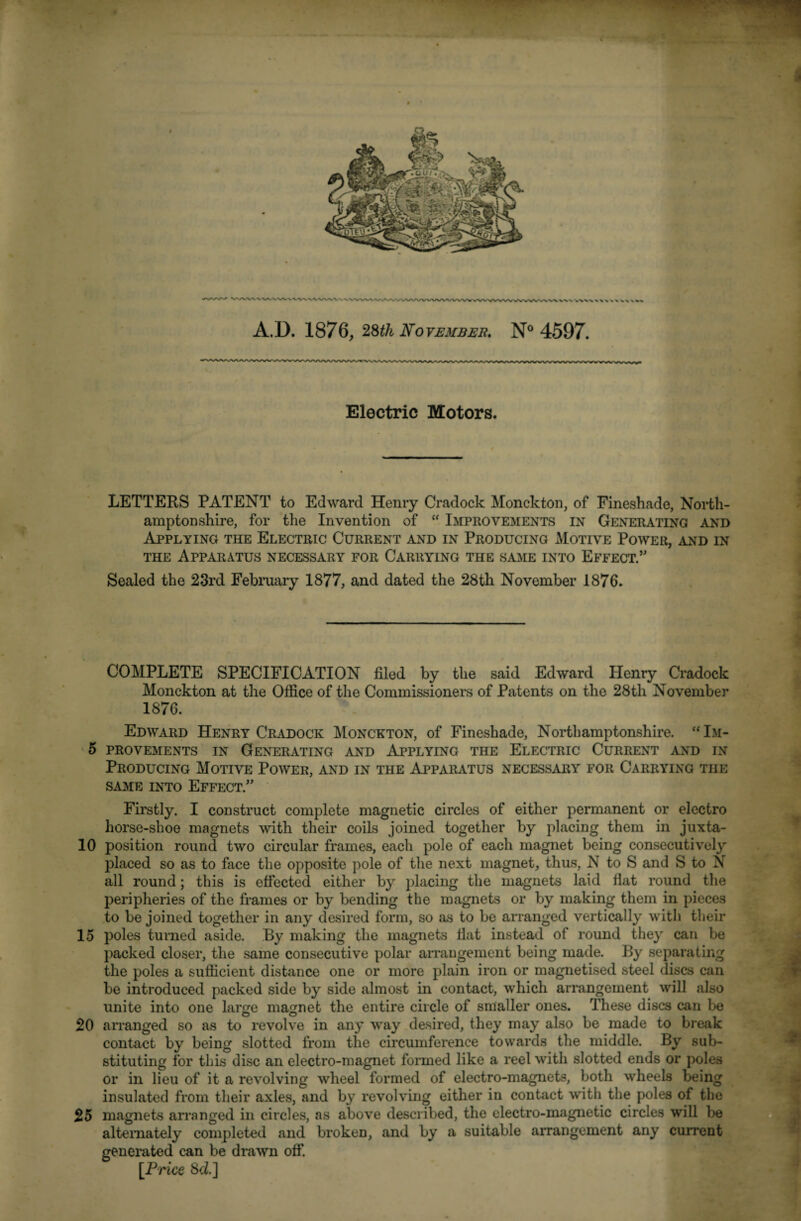 /WWW A.D. 1876, November. N° 4597. Electric Motors. LETTERS PATENT to Edward Henry Cradock Monekton, of Fineshade, North¬ amptonshire, for the Invention of  Improvements in Generating and Applying the Electric Current and in Producing Motive Power, and in the Apparatus necessary for Carrying the same into Effect.” Sealed the 23rd February 1877, and dated the 28th November 1876. COMPLETE SPECIFICATION filed by the said Edward Henry Cradock Monekton at the Office of the Commissioners of Patents on the 28th November 1876. Edward Henry Cradock Monckton, of Fineshade, Northamptonshire. “Im- 5 PROVEMENTS IN GENERATING AND APPLYING THE ELECTRIC CURRENT AND IN Producing Motive Power, and in the Apparatus necessary for Carrying the same into Effect/’ Firstly. I construct complete magnetic circles of either permanent or electro horse-shoe magnets with their coils joined together by placing them in juxta- 10 position round two circular frames, each pole of each magnet being consecutively placed so as to face the opposite pole of the next magnet, thus, N to S and S to N all round; this is effected either by placing the magnets laid flat round the peripheries of the frames or by bending the magnets or by making them in pieces to be joined together in any desired form, so as to be arranged vertically with their 15 poles turned aside. By making the magnets flat instead of round they can be packed closer, the same consecutive polar arrangement being made. By separating the poles a sufficient distance one or more plain iron or magnetised steel discs can be introduced packed side by side almost in contact, which arrangement will also unite into one large magnet the entire circle of smaller ones. These discs can be 20 arranged so as to revolve in any way desired, they may also be made to break contact by being slotted from the circumference towards the middle. By sub¬ stituting for this disc an electro-magnet formed like a reel with slotted ends or poles or in lieu of it a revolving wheel formed of electro-magnets, both wheels being insulated from their axles, and by revolving either in contact with the poles of the 25 magnets arranged in circles, as above described, the electro-magnetic circles will be alternately completed and broken, and by a suitable arrangement any current generated can be drawn off. [Price 8d]