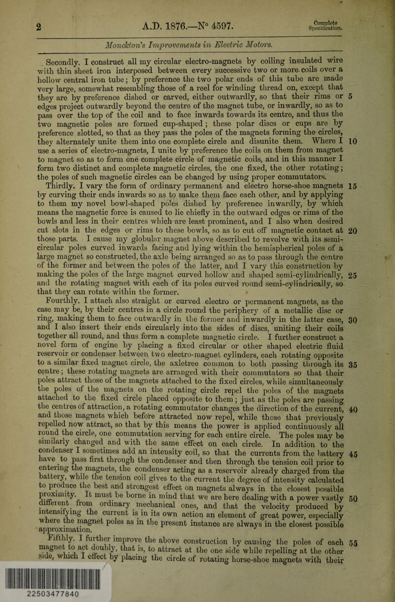 MoncktoiCs Improvements in Electric Motors. Secondly. I construct all my circular electro-magnets by coiling insulated wire with thin sheet iron interposed between every successive two or more- coils over a hollow central iron tube; by preference the two polar ends of this tube are made very large, somewhat resembling those of a reel for winding thread on, except that they are by preference dished or carved, either outwardly, so that their rims or 5 edges project outwardly beyond the centre of the magnet tube, or inwardly, so as to pass over the top of the coil and to face inwards towards its centre, and thus the two magnetic poles are formed cup-shaped ; these polar discs or cups are by preference slotted, so that as they pass the poles of the magnets forming the circles, they alternately unite them into one complete circle and disunite them. Where I 10 use a series of electro-magnets, I unite by preference the coils on them from magnet to magnet so as to form one complete circle of magnetic coils, and in this manner I form two distinct and complete magnetic circles, the one fixed, the other rotating; the poles of such magnetic circles can be changed by using proper commutators. Thirdly. I vary the form of ordinary permanent and electro horse-shoe magnets 15 by curving their ends inwards so as to make them face each other, and by applying to them my novel bowl-shaped poles dished by preference inwardly, by which means the magnetic force is caused to lie chiefly in the outward edges or rims of the bowls and less in their centres which are least prominent, and I also when desired cut slots in the edges or rims to these bowls, so as to cut off magnetic contact at 20 those parts. I cause my globular magnet above described to revolve with its semi¬ circular poles curved inwards facing and lying within the hemispherical poles of a large magnet so constructed, the axle being arranged so as to pass through the centre of the former and between the poles of the latter, and I vary this construction by making the poles of the large magnet curved hollow and shaped semi-cylindrically, 25 and the rotating magnet with each of its poles curved round semi-cylindrically, so that they can rotate within the former. Fourthly. I attach also straight or curved electro or permanent magnets, as the case may be, by their centres in a circle round the periphery of a metallic disc or ring, making them to face outwardly in the former and inwardly in the latter case, 30 and I also insert their ends circularly into the sides of discs, uniting their coils together all round, and thus form a complete magnetic circle. I further construct a novel form of engine by placing a fixed circular or other shaped electric fluid reservoir or condenser between two electro-magnet cylinders, each rotating opposite to a similar fixed magnet circle, the axletree common to both passing through its 35 centre; these rotating magnets are arranged with their commutators so that their poles attract those of the magnets attached to the fixed circles, while simultaneously the poles of the magnets on the rotating circle repel the poles of the magnets attached to the fixed circle placed opposite to them ; just as the poles are passing the centres of attraction, a rotating commutator changes the direction of the current, 40 and those magnets which, before attracted now repel, while those that previously repelled now attract, so that by this means the power is applied continuously all lound the circle, one commutation serving for each entire circle. The poles may be similarly changed, and with the same effect on each circle. In addition to the condenser I sometimes add an intensity coil, so that the currents from the battery 45 lave to pass first through the condenser and then through the tension coil prior to entering the magnets, the condenser acting as a reservoir already charged from the a eiy, while the tension coil gives to the current the degree of intensity calculated o proc uce the best and strongest effect on magnets always in the closest possible proxmuty. It must be borne in mind that we are here dealing with a power vastly 50 .1 eien . rom ordinary. mechanical ones, and that the velocity produced by in nsi )ing the current is in its own action an element of great power, especially w eie e magnet poles as in the present instance are always in the closest possible approximation. r Fifthly. I fuither improve the above construction by causing the poles of each 55 magne o ac doubly, that is, to attract at the one side while repelling at the other Hi e, w ich eflect by placing the circle of rotating horse-shoe magnets with theiv 22503477840
