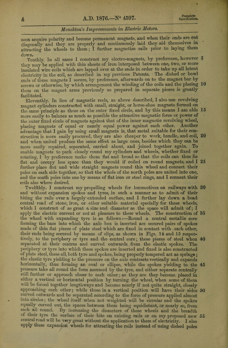 Monckton’s Improvements in Electric Motors.___ soon acquire polarity and become permanent magnets, and when their ends are cut diagonally and they are properly and continuously laid they aid themselves in attracting the wheels to them; I further magnetize rails prior to laying them down. Tenthly. In all cases I construct my electro-magnets, by preference, however 5 they may be applied with thin sheets of iron interposed between one, two, or more insulated wire coils which are lapped over at the ends in order to take up all latent electricity in the coil, as described in my previous Patents. The dished or bowl ends of these magnets I secure, by preference, afterwards on to the magnet bar by screws or otherwise, by which arrangement the winding of the coils and the placing 10 them on the magnet arms previously so prepared in separate pieces is greatly facilitated. Eleventhly. In lieu of magnetic reels, as above described, I also use revolving magnet cylinders constructed with small, straight, or horse-shoe magnets formed on the same principle as those on the outer fixed circle, and by this means I am able 15 more easily to balance as much as possible the attractive magnetic force or power of the outer* fixed circle of magnets against that of the inner magnetic revolving wheel, placing magnets of equal or nearly equal power against each other. Another advantage that I gain by using small magnets is, that metal suitable for their con¬ struction is more easily procured, they are also cheaper to work, handle, and coil, 20 and when united produce the same effect as large ones, besides which they can be more easily repaired, separated, carried about, and joined together again. To enable magnets to pack closely round my cylinders and wheels, whether fixed or rotating, I by preference make them flat and broad so that the coils can thus lie flat and occupy less space than they would if coiled on round magnets, and I 25 further place flat and wide straight magnets round this wheel and connect their poles on each side together, so that the whole of the north poles are united into one, and the south poles into one by means of flat iron or steel rings, and I connect their coils also where desired. Twelfthly. I construct my propelling wheels for locomotives on railways with 30 and without expansion spokes and tyres, in such a manner as to admit of their biting the rails over a largely extended surface, and I further lay down a boad central road of stone, iron, or other suitable material specially for these wheels, which I construct of as great a size and diameter as the space will admit of; I apply the electric current or not at pleasure to these wheels. The construction of 35 the wheel with expanding tyre is as follows:—Round a central metallic core forming the base into which the axle box is inserted are secured pairs of spokes made of thin flat pieces of plate steel which are fixed in contact with each other, their ends being secured by means of clips, as shown in Figs. 14 and 15 respec¬ tively, to the periphery or tyre and the central core; these pieces of steel when 40 separated at their centres and curved outwards from the elastic spokes. The periphery or tyre into which these spokes are inserted and fixed is also constructed of plate steel, these all, both tyre and spokes, being properly tempered act as springs ; the elastic tyre yielding to the pressure on the axle contracts vertically and expands horizontally, thus forming an oval or ellipse, while the spokes yielding to the 45 pressure take all round the form assumed by the tyre, and either separate centrally still further or approach closer to each other; as they are they become placed in either a vertical or horizontal position b}7- turning the wheel, when some of them will be forced together lengthways and become nearly if not quite straight, closely approaching each other; while those in a vertical position will have their sides 50 curved outwards and be separated according to the force of pressure applied almost into circles; the wheel itself when not weighted will be circular and the spokes equally curved out, the spaces between them being equidistant, or nearly so, from each all round. By increasing the diameters of these wheels and the breadth ot their tyre the surface of their bite on existing rails or on my proposed new 55 central road will be very great without the application to them of electricity. I also apply these expansion wheels for attracting the rails instead of using dished poles