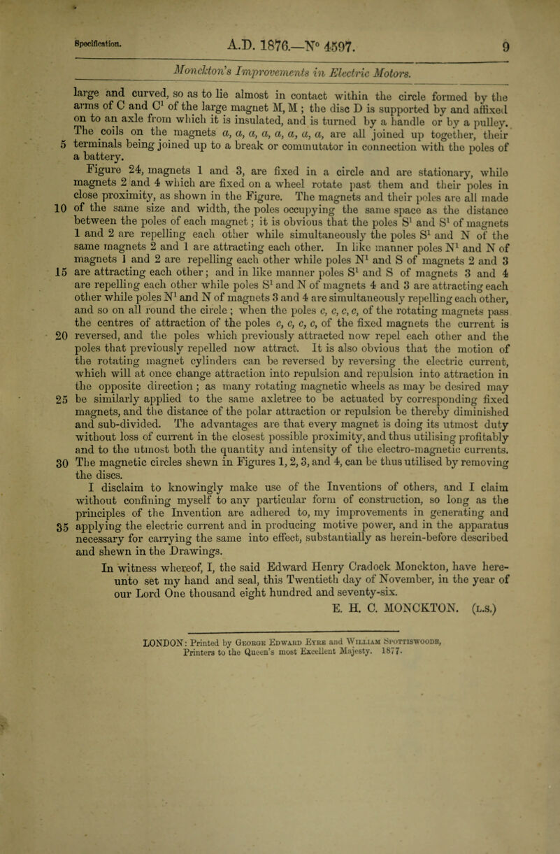 _Moncldon's Improvements in Electric Motors. large and curved, so as to lie almost in contact within the circle formed by the arms of C and C1 of the large magnet M, M ; the disc D is supported by and affixed on to an axle from which it is insulated, and is turned by a handle or by a pulley. The coils on the magnets a, a, a, a, a, a, a, a, are all joined up together, their 5 terminals being joined up to a break or commutator in connection with the poles of a battery. Figure 24, magnets 1 and 3, are fixed in a circle and are stationary, while magnets 2 and 4 which are fixed on a wheel rotate past them and their poles in close proximity, as shown in the Figure. The magnets and their poles are all made 10 of the same size and width, the poles occupying the same space as the distance between the poles of each magnet; it is obvious that the poles S1 and Sl of magnets 1 and 2 are repelling each other while simultaneously the poles S1 and N of the same magnets 2 and 1 are attracting each other. In like manner poles N1 and N of magnets 1 and 2 are repelling each other while poles N1 and S of magnets 2 and 3 15 are attracting each other; and in like manner poles Sl and S of magnets 3 and 4 are repelling each other while poles S1 and N of magnets 4 and 3 are attracting each other while poles N1 and N of magnets 3 and 4 are simultaneously repelling each other, and so on all round the circle ; when the poles c, c, c, c, of the rotating magnets pass the centres of attraction of the poles c, c, c} c, of the fixed magnets the current is 20 reversed, and the poles which previously attracted now repel each other and the poles that previously repelled now attract. It is also obvious that the motion of the rotating magnet cylinders can be reversed by reversing the electric current, which will at once change attraction into repulsion and repulsion into attraction in the opposite direction ; as many rotating magnetic wheels as may be desired may 25 be similarly applied to the same axletree to be actuated by corresponding fixed magnets, and the distance of the polar attraction or repulsion be thereby' diminished and sub-divided. The advantages are that every magnet is doing its utmost duty without loss of current in the closest possible proximity, and thus utilising profitably and to the utmost both the quantity and intensity of the electro-magnetic currents. 30 The magnetic circles shewn in Figures 1,2,3, and 4, can be thus utilised by removing the discs. I disclaim to knowingly make use of the Inventions of others, and I claim without confining myself to any particular form of construction, so long as the principles of the Invention are adhered to, my improvements in generating and 35 applying the electric current and in producing motive power, and in the apparatus necessary for carrying the same into effect, substantially as he rein-before described and shewn in the Drawings. In witness whereof, I, the said Edward Henry Cradock Monckton, have here¬ unto set my hand and seal, this Twentieth day of November, in the year of our Lord One thousand eight hundred and seventy-six. E. H. C. MONCKTON. (l.s.) LONDON: Printed by George Edwa.ru Eyre and William Seottiswoode, Printers to the Queen’s most Excellent Majesty. 1877-