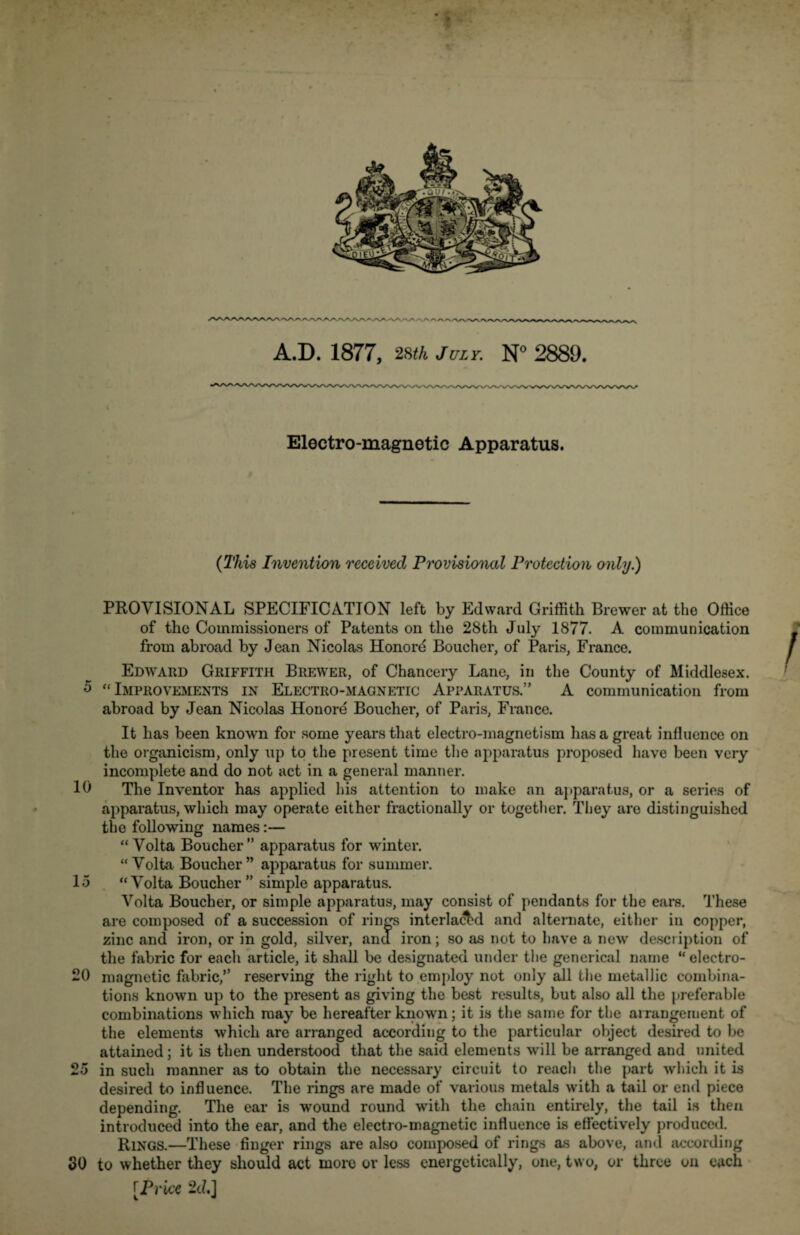 Electro-magnetic Apparatus. (This Invention received Provisional Protection only.) PROVISIONAL SPECIFICATION left by Edward Griffith Brewer at the Office of the Commissioners of Patents on the 28th July 1877. A communication from abroad by Jean Nicolas Honord Boucher, of Paris, France. Edward Griffith Brewer, of Chancery Lane, in the County of Middlesex. 5 “Improvements in Electro-magnetic Apparatus.’' A communication from abroad by Jean Nicolas Honore Boucher, of Paris, France. It has been known for some years that electro-magnetism has a great influence on the organicism, only up to the present time the apparatus proposed have been very incomplete and do not act in a general manner. 10 The Inventor has applied his attention to make an apparatus, or a series of apparatus, which may operate either fractionally or together. They are distinguished the following names:— “ Volta Boucher” apparatus for winter. “Volta Boucher” apparatus for summer. 15 “Volta Boucher ” simple apparatus. Volta Boucher, or simple apparatus, may consist of pendants for the ears. These are composed of a succession of rings interlaced and alternate, either in copper, zinc and iron, or in gold, silver, and iron; so as not to have a new description of the fabric for each article, it shall be designated under the generical name “ electro- 20 magnetic fabric,” reserving the right to employ not only all the metallic combina¬ tions known up to the present as giving the best results, but also all the preferable combinations which may be hereafter known; it is the same for the arrangement of the elements which are arranged according to the particular object desired to be attained; it is then understood that the said elements will be arranged and united 25 in such manner as to obtain the necessary circuit to reach the part which it is desired to influence. The rings are made of various metals with a tail or end piece depending. The ear is wound round with the chain entirely, the tail is then introduced into the ear, and the electro-magnetic influence is effectively produced. Rings.—These finger rings are also composed of rings as above, and according SO to whether they should act more or less energetically, one, two, or three on each [Price 2d,]